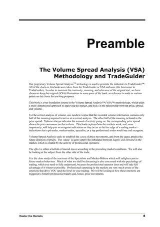 Preamble
                The Volume Spread Analysis (VSA)
                    Methodology and TradeGuider
       Our proprietary Volume Spread AnalysisTM technology is used to generate the indicators in TradeGuider™.
       All of the charts in this book were taken from the TradeGuider or VSA software (the forerunner to
       TradeGuider). In order to maintain the continuity, meaning, and relevance of the original text, we have
       chosen to keep the original (VSA) illustrations in some parts of the book, as reference is made to various
       points on the charts for teaching purposes.

       This book is your foundation course in the Volume Spread Analysis™ (VSA™) methodology, which takes
       a multi-dimensional approach to analysing the market, and looks at the relationship between price, spread,
       and volume.

       For the correct analysis of volume, one needs to realise that the recorded volume information contains only
       half of the meaning required to arrive at a correct analysis. The other half of the meaning is found in the
       price spread. Volume always indicates the amount of activity going on, the corresponding price spread
       shows the price movement on that volume. This book explains how the markets work, and, more
       importantly, will help you to recognise indications as they occur at the live edge of a trading market –
       indications that a pit trader, market-maker, specialist, or a top professional trader would see and recognise.

       Volume Spread Analysis seeks to establish the cause of price movements, and from the cause, predict the
       future direction of prices. The ‘cause’ is quite simply the imbalance between Supply and Demand in the
       market, which is created by the activity of professional operators.

       The effect is either a bullish or bearish move according to the prevailing market conditions. We will also
       be looking at the subject from the other side of the trade.

       It is the close study of the reactions of the Specialists and Market-Makers which will enlighten you to
       future market behaviour. Much of what we shall be discussing is also concerned with the psychology of
       trading, which you need to fully understand, because the professional operator does and will take full
       advantage of it wherever possible. Professionals operating in the markets are very much aware of the
       emotions that drive YOU (and the herd) in your trading. We will be looking at how these emotions are
       triggered to benefit professional traders and, hence, price movements.




Master the Markets                                                                                                  8
 