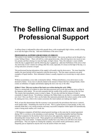 The Selling Climax and
  Professional Support
   A selling climax is indicated by ultra-wide spreads down, with exceptionally high volume, usually closing
   on or near the highs of the day. Add more bullishness if the news is bad!

   PROFESSIONAL SUPPORT (OR REVERSE UP-THRUST)
   This action is very similar to a selling climax but is less intense – the reverse up-thrust can be thought of as
   a mini 'Selling Climax’. There will still be a wide spread down-day, often driving down into recent or new
   low ground, and then closing at or near the highs, on high volume. Note, this indicator is more reliable
   when the day is gapped down and the following day is gapped up – add more bullishness if the news is bad.
   Any down-day on low volume (no selling) after this event, especially if it closes on the high of the day, is a
   strong indication of market strength.

   This professional buying (absorption of the supply) will usually stop the down-move. The more liquid the
   market, the more buying will be required to stop the down-move. The four major currencies are good
   examples of liquid markets. Here substantial volume is usually required over several days to stop a down-
   move.

   Without accumulation, every rally is doomed to failure. Without distribution, every down-move is also
   doomed to failure. Every move is directly linked to the amount of shares that have changed hands, which
   creates an imbalance of supply and demand, tipping the move one way or the other.

   (Editor’s Note: This next section of the book was written during the early 1990s)
   There is a strong body of evidence to show that these processes are at work and nowhere more so than in
   the Japanese stock market. We are told constantly that the wealth of the world is moving to the Far East.
   The country that immediately comes to mind is Japan. We are also told that the balance of trade is
   constantly in Japan's favour. Nevertheless, looking at the Nikkei Index we see that it is constantly making
   new lows! How can this be? How can the Index that represents potentially the richest country in the world
   be making new lows, while in far weaker economies the stock markets are making new highs?

   Well, at least this demonstrates that the economy is not necessarily the powerhouse that moves a nation's
   stock market index. Something else must be at work. This is a great mystery to most people, as they will
   naturally think that a very strong economy and many successful companies within Japan will automatically
   create a strong stock market, not a weak one.

   1,700 Japanese companies all held their annual general meetings on the same day by mutual agreement
   during 1991 to cut down on the attendance at each meeting! The uninformed public had been blaming
   individual companies for the decline in their stock prices and, apparently, Japanese gangsters were
   demanding their money back as well. These gangsters are uninformed like the public, as to the real
   workings of the stock market. Company directors usually have very little to do with their own stock's
   performance. They are experts on running the company, not on their stock's performance, and are
   frequently just as surprised as anyone else is by the action of their own stock.




Master the Markets                                                                                                    81
 