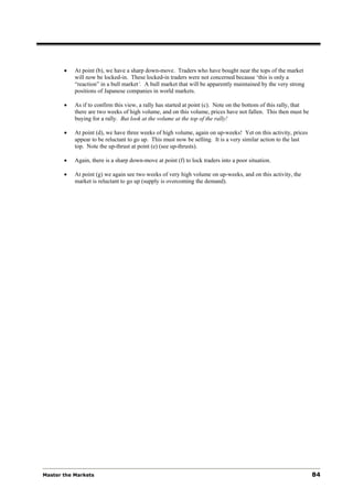 •   At point (b), we have a sharp down-move. Traders who have bought near the tops of the market
           will now be locked-in. These locked-in traders were not concerned because ‘this is only a
           “reaction” in a bull market‘. A bull market that will be apparently maintained by the very strong
           positions of Japanese companies in world markets.

       •   As if to confirm this view, a rally has started at point (c). Note on the bottom of this rally, that
           there are two weeks of high volume, and on this volume, prices have not fallen. This then must be
           buying for a rally. But look at the volume at the top of the rally!

       •   At point (d), we have three weeks of high volume, again on up-weeks! Yet on this activity, prices
           appear to be reluctant to go up. This must now be selling. It is a very similar action to the last
           top. Note the up-thrust at point (e) (see up-thrusts).

       •   Again, there is a sharp down-move at point (f) to lock traders into a poor situation.

       •   At point (g) we again see two weeks of very high volume on up-weeks, and on this activity, the
           market is reluctant to go up (supply is overcoming the demand).




Master the Markets                                                                                                84
 