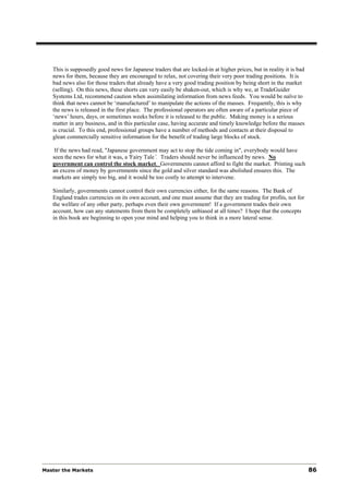 This is supposedly good news for Japanese traders that are locked-in at higher prices, but in reality it is bad
   news for them, because they are encouraged to relax, not covering their very poor trading positions. It is
   bad news also for those traders that already have a very good trading position by being short in the market
   (selling). On this news, these shorts can very easily be shaken-out, which is why we, at TradeGuider
   Systems Ltd, recommend caution when assimilating information from news feeds. You would be naïve to
   think that news cannot be ‘manufactured’ to manipulate the actions of the masses. Frequently, this is why
   the news is released in the first place. The professional operators are often aware of a particular piece of
   ‘news’ hours, days, or sometimes weeks before it is released to the public. Making money is a serious
   matter in any business, and in this particular case, having accurate and timely knowledge before the masses
   is crucial. To this end, professional groups have a number of methods and contacts at their disposal to
   glean commercially sensitive information for the benefit of trading large blocks of stock.

    If the news had read, "Japanese government may act to stop the tide coming in", everybody would have
   seen the news for what it was, a 'Fairy Tale’. Traders should never be influenced by news. No
   government can control the stock market. Governments cannot afford to fight the market. Printing such
   an excess of money by governments since the gold and silver standard was abolished ensures this. The
   markets are simply too big, and it would be too costly to attempt to intervene.

   Similarly, governments cannot control their own currencies either, for the same reasons. The Bank of
   England trades currencies on its own account, and one must assume that they are trading for profits, not for
   the welfare of any other party, perhaps even their own government! If a government trades their own
   account, how can any statements from them be completely unbiased at all times? I hope that the concepts
   in this book are beginning to open your mind and helping you to think in a more lateral sense.




Master the Markets                                                                                                   86
 