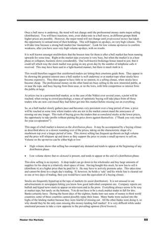 Once a bull move is underway, the trend will not change until the professional money starts major selling
   (distribution). You will have reactions, tests, even shake-outs in a bull move, as different groups think
   higher prices are possible. However, the major trend will not change until professional money has taken
   the opportunity to unload most of their holdings. This will happen on up-days, on very high volume. This
   will take time because a strong bull market has 'momentum’. Look for low volume up-moves to confirm
   weakness, after you have seen very high volume up-days, with no results.

   It is well known amongst stockbrokers that the busiest time for them is after a bull market has been running
   upwards for some time. Right at the market tops everyone is very busy, but when the market is in a bear
   phase or collapses, business slows considerably. One well-known brokerage house stated in jest, that it
   could tell which way the stock market was going on any given day by the number of telephone calls it
   received. This may have been said in a light-hearted manner, but there is much truth in it.

   This would therefore suggest that uninformed traders are letting their emotions guide them. They appear to
   be showing the greatest interest once a bull market is well underway or at market tops when stocks have
   become expensive. They then appear to have little or no interest, in a selling climax, when stocks have
   become cheap. The professional money on the other hand are busy selling to the now interested public, at
   or near the tops, and busy buying from them near, or on the lows, with little competition or interest from
   the public at large.

   As prices rise in a persistent bull market, as in the case of the Nikkei over several years, a point will be
   reached, when owing to crowd psychology, a mass of optimistic buying will take place from all those
   traders who are now convinced they had better get into this market before missing out on everything.

   So, as a bull market slowly gathers pace and becomes very persistent over a long period of time, a price
   will be reached at some time where traders who are not in the market cannot stand the annoyance of
   missing out any longer. This rush of buying gives the traders that accumulated stocks at the lower prices,
   the opportunity to take profits without putting the price down against themselves. (“Thank you very much
   for your co-operation!”)

   This stage of a bull market is known as the distribution phase. It may be accompanied by a buying climax
   as described above or a slower rounding over of the prices, taking on the characteristic shape of a
   mushroom top over a longer period of time. This slower selling has frequent up-thrusts on high volume
   and the price will whipsaw up and down as they support the price to create a small up-move to sell on.
   Volume on the up-moves can be either high or low:

   •   High volume shows that selling has swamped any demand and tends to appear at the beginning of any
       distribution phase.

   •   Low volume shows that no demand is present, and tends to appear at the end of a distribution phase.

   This slow selling is no mystery. A shop trader can go down to his wholesaler and buy large amounts of
   supplies for his shop in a relatively short space of time. Having bought this stock, he now has to sell it
   (distribute it) at a higher price than he paid for it. He may have to actively promote sales. This takes time
   and cannot be done in a single day's trading. If, however, he holds a ‘sale’ and his whole line is cleared out
   in one or two days of trading, then you would have seen the equivalent of a buying climax.

   Stocks are frequently hyped-up at the tops of markets (to assist distribution). It is not unusual to see
   advertisements in newspapers letting you know how good individual companies are. Company reports are
   bullish and hyped news starts to appear on television and in the press. Everything always seems to be rosy
   at market tops, but rarely on the bottoms. You do not have to be a stock market trader to fall for this:
   Banks certainly have. During the boom days of the eighties, banks lent vast sums of money to third world
   countries; some of these countries cannot possibly repay their loans. Many banks were sucked into the
   highs of the lending market because they were fearful of missing out. All the other banks were doing it, so
   why should they be the only ones missing this money-lending bull market! It is very difficult while under
   emotional pressure to take a view opposite to the prevailing opinion (Herd Instinct).



Master the Markets                                                                                                  88
 