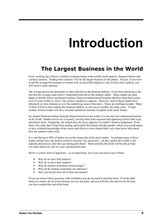 Introduction
                   The Largest Business in the World
       Every working day, billions of dollars exchange hands in the world's stock markets, financial futures and
       currency markets. Trading these markets is by far the largest business on the planet. And yet, if you were
       to ask the average businessman or woman why we have bull markets or why we have bear markets, you
       will receive many opinions.

       The average person has absolutely no idea what drives the financial markets. Even more surprising is the
       fact that the average trader doesn’t understand what drives the markets either! Many traders are quite
       happy to blindly follow mechanical systems, based on mathematical formulas that have been back-tested
       over 25 years of data to ‘prove’ the system’s predictive capacity. However, most of these traders have
       absolutely no idea whatsoever as to the underlying cause of the move. These are intelligent people. Many
       of them will have been trading the financial markets, in one way or another, for many years. A large
       number of these traders will have invested substantial amounts of capital in the stock market.

       So, despite financial trading being the largest business in the world, it is also the least understood business
       in the world. Sudden moves are a mystery, arriving when least expected and appearing to have little logic
       attached to them. Frequently, the market does the exact opposite of a trader's intuitive judgement. Even
       those who make their living from trading, particularly the brokers and the pundits, whom you would expect
       to have a detailed knowledge of the causes and effects in their chosen field, very often know little about
       how the markets really work.

       It is said that up to 90% of traders are on the losing side of the stock market. So perhaps many of these
       traders already have the perfect system to become very successful – all they need to do is trade in the
       opposite direction to what their gut feeling tells them! More sensibly, this book will be able to help
       you trade intuitively, but in a way a professional does.

       Below is a brief series of questions – as an experiment, see if you can answer any of them:

           •    Why do we have bull markets?
           •    Why do we have bear markets?
           •    Why do markets sometimes trend strongly?
           •    Why do the markets sometimes run sideways?
           •    How can I profit from all of these movements?

       If you can answer these questions with confidence you do not need to read this book. If on the other
       hand you cannot, do not worry because you are not alone, and you will have the answers by the time
       you have reached the end of the book.




Master the Markets                                                                                                  9
 