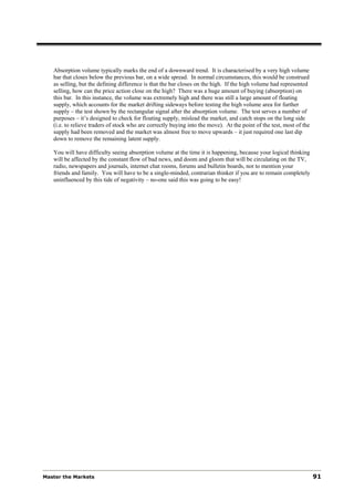 Absorption volume typically marks the end of a downward trend. It is characterised by a very high volume
   bar that closes below the previous bar, on a wide spread. In normal circumstances, this would be construed
   as selling, but the defining difference is that the bar closes on the high. If the high volume had represented
   selling, how can the price action close on the high? There was a huge amount of buying (absorption) on
   this bar. In this instance, the volume was extremely high and there was still a large amount of floating
   supply, which accounts for the market drifting sideways before testing the high volume area for further
   supply – the test shown by the rectangular signal after the absorption volume. The test serves a number of
   purposes – it’s designed to check for floating supply, mislead the market, and catch stops on the long side
   (i.e. to relieve traders of stock who are correctly buying into the move). At the point of the test, most of the
   supply had been removed and the market was almost free to move upwards – it just required one last dip
   down to remove the remaining latent supply.

   You will have difficulty seeing absorption volume at the time it is happening, because your logical thinking
   will be affected by the constant flow of bad news, and doom and gloom that will be circulating on the TV,
   radio, newspapers and journals, internet chat rooms, forums and bulletin boards, not to mention your
   friends and family. You will have to be a single-minded, contrarian thinker if you are to remain completely
   uninfluenced by this tide of negativity – no-one said this was going to be easy!




Master the Markets                                                                                                    91
 