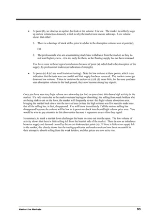 •    At point (b), we observe an up-bar, but look at the volume: It is low. The market is unlikely to go
            up on low volume (no demand), which is why the market now moves sideways. Low volume
            shows that either:

            1.   There is a shortage of stock at this price level due to the absorption volume seen at point (a),

                 OR

            2.   The professionals who are accumulating stock have withdrawn from the market, as they do
                 not want higher prices – it is too early for them, as the floating supply has not been removed.

            You have come to these logical conclusions because of point (a), which had to be absorption of the
            supply, by professional traders (an indication of strength).

       •    At points (c) & (d) are small tests (see testing). Note the low volume at these points, which is an
            indication that the tests were successful and that supply has been removed. The market cannot go
            down on low volume. Taken in isolation the actions at (c) & (d) mean little, but because you have
            seen absorption volume in the background, they now become strong buy signals.



   Once you have seen very high volume on a down-day (or bar) on your chart, this shows high activity in the
   market. If a rally starts due to the market-makers buying (or absorbing) the selling from weak holders who
   are being shaken-out on the lows, the market will frequently re-test this high volume absorption area,
   bringing the market back down into the reversal area (where the high volume was first seen) to make sure
   that all the selling has, in fact, disappeared. You will know immediately if all the serious selling has
   disappeared because the volume will be low as it penetrates back into the old high volume price area. You
   would be wise to pay attention to this observation because it represents an excellent buy signal.

   In summary, to mark a market down challenges the bears to come out into the open. The low volume of
   activity shows that there is little selling left from the bearish side of the market. There is now an imbalance
   between supply and demand caused by the recent shake-out (at point (a)). If there is little or no supply left
   in the market, this clearly shows that the trading syndicates and market-makers have been successful in
   their attempt to absorb selling from the weak holders, and that prices are now set to rise.




Master the Markets                                                                                                   93
 