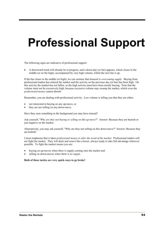 Professional Support
   The following signs are indicative of professional support:

   •   A downward trend will already be in progress, and a down-day (or bar) appears, which closes in the
       middle (or on the high), accompanied by very high volume, whilst the next bar is up.

   If the bar closes in the middle (or high), we can surmise that demand is overcoming supply. Buying from
   professional traders has entered the market and the activity on the previous day (or bar) has been high. On
   this activity the market has not fallen, so the high activity must have been mostly buying. Note that the
   volume must not be excessively high, because excessive volume may swamp the market, which even the
   professional money cannot absorb.

   Remember, you are dealing with professional activity. Low volume is telling you that they are either:

   •   not interested in buying on any up-move, or
   •   they are not selling on any down-move.

   Have they seen something in the background you may have missed?

   Ask yourself, "Why are they not buying or selling on this up-move?" Answer: Because they are bearish or
   just negative on the market.

   Alternatively, you may ask yourself, "Why are they not selling on this down-move?" Answer: Because they
   are bullish!

   I must emphasise that it takes professional money to alter the trend of the market. Professional traders will
   not fight the market. They will duck and weave like a boxer, always ready to take full advantage wherever
   possible. To fight the market means you are:

   •   buying on up-moves when there is supply coming onto the market and
   •   selling on down-moves when there is no supply.

   Both of these tactics are very quick ways to go broke!




Master the Markets                                                                                                 94
 