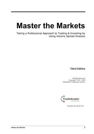 Master the Markets
      Taking a Professional Approach to Trading & Investing by
                                Using Volume Spread Analysis




                                                     Third Edition


                                                         All Rights Reserved
                                                    Copyright © 1993 – 2005
                                           Published by TradeGuider Systems




                                                 Printed in the UK & USA




Master the Markets                                                         1
 