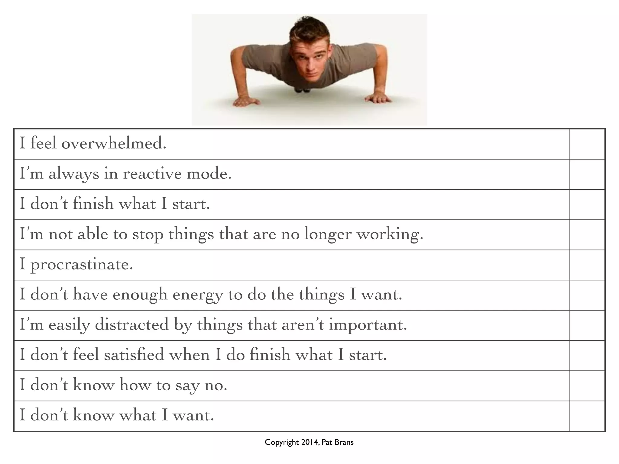I feel overwhelmed. 
I’m always in reactive mode. 
I don’t finish what I start. 
I’m not able to stop things that are no longer working. 
I procrastinate. 
I don’t have enough energy to do the things I want. 
I’m easily distracted by things that aren’t important. 
I don’t feel satisfied when I do finish what I start. 
I don’t know how to say no. 
I don’t know what I want. 
Copyright 2014, Pat Brans 
 