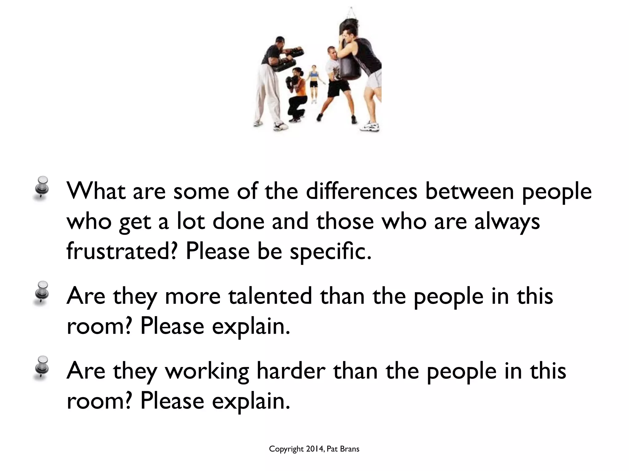 What are some of the differences between people 
who get a lot done and those who are always 
frustrated? Please be specific. 
Are they more talented than the people in this 
room? Please explain. 
Are they working harder than the people in this 
room? Please explain. 
Copyright 2014, Pat Brans 
 