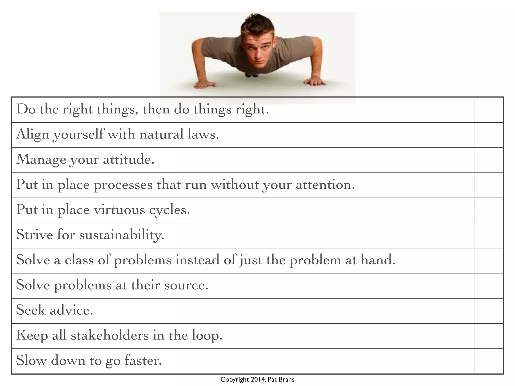 Do the right things, then do things right. 
Align yourself with natural laws. 
Manage your attitude. 
Put in place processes that run without your attention. 
Put in place virtuous cycles. 
Strive for sustainability. 
Solve a class of problems instead of just the problem at hand. 
Solve problems at their source. 
Seek advice. 
Keep all stakeholders in the loop. 
Slow down to go faster. 
Copyright 2014, Pat Brans 
 