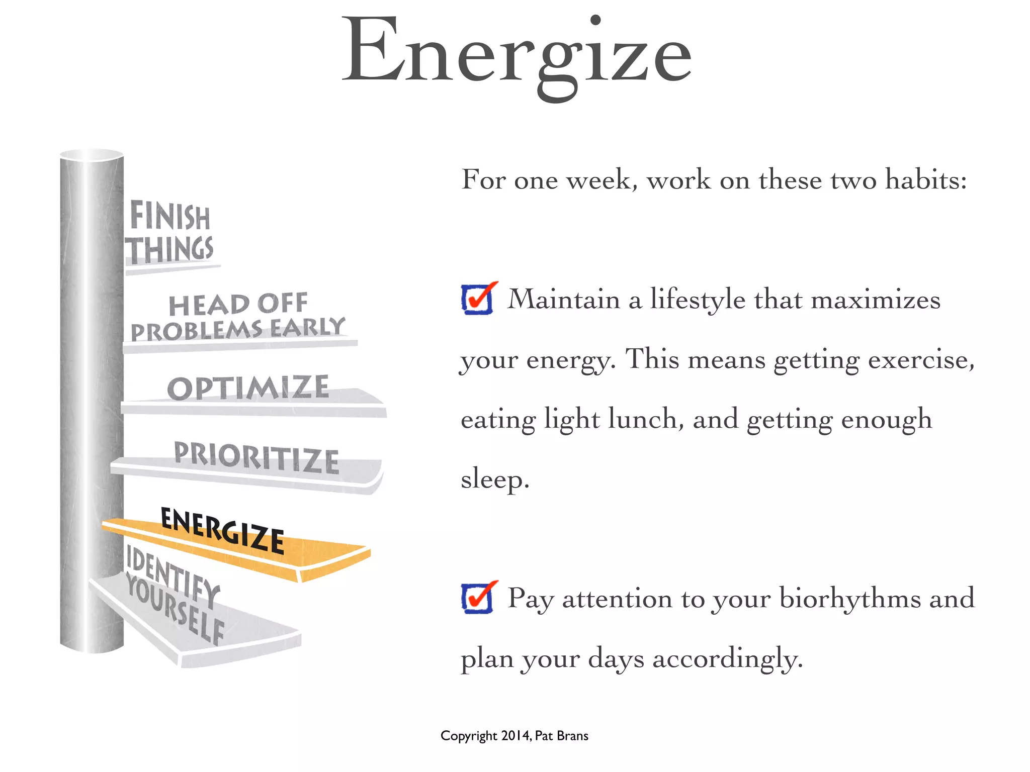 Energize 
For one week, work on these two habits: 
! 
Maintain a lifestyle that maximizes 
your energy. This means getting exercise, 
eating light lunch, and getting enough 
sleep. 
! 
Pay attention to your biorhythms and 
plan your days accordingly. 
Copyright 2014, Pat Brans 
 