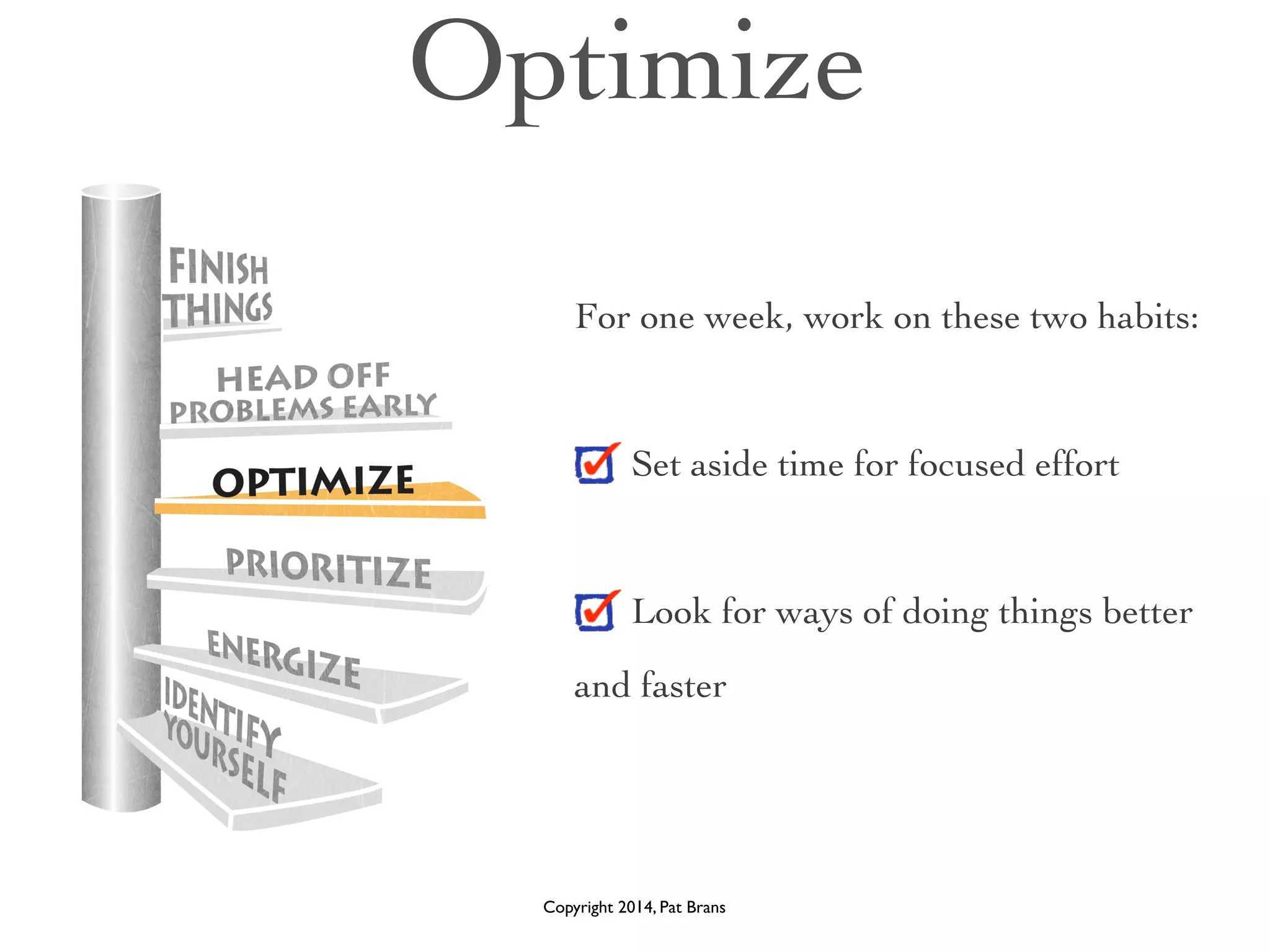 Optimize 
For one week, work on these two habits: 
! 
Set aside time for focused effort 
! 
Look for ways of doing things better 
and faster 
Copyright 2014, Pat Brans 
 