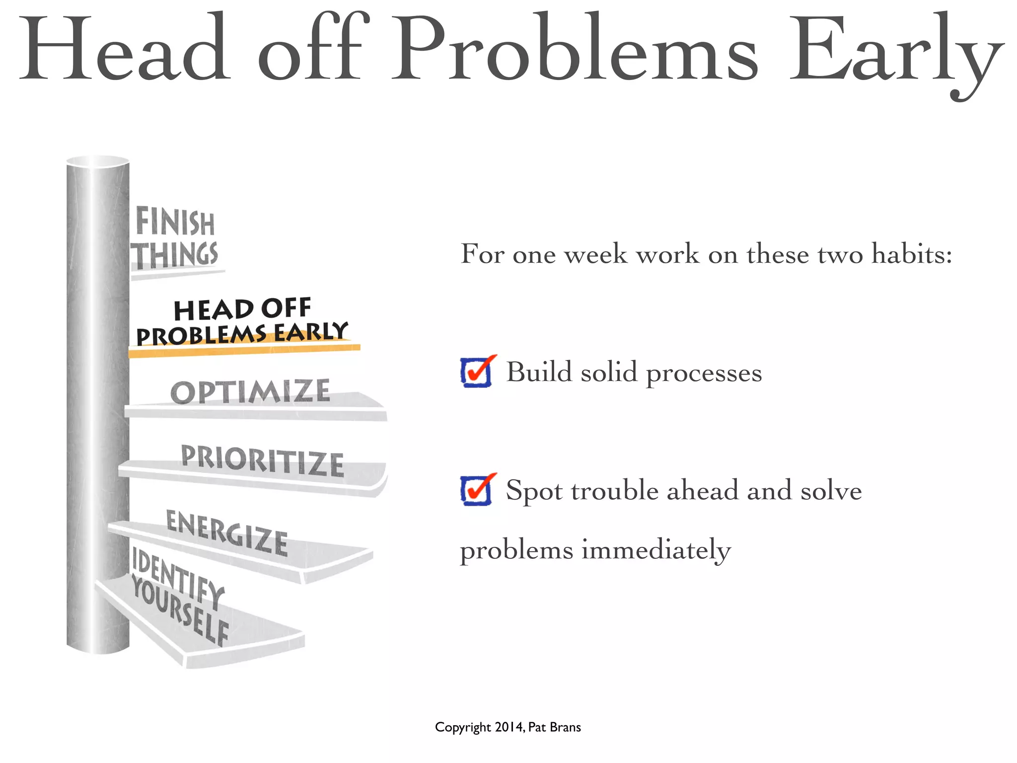 Head off Problems Early 
For one week work on these two habits: 
! 
Build solid processes 
! 
Spot trouble ahead and solve 
problems immediately 
Copyright 2014, Pat Brans 
 