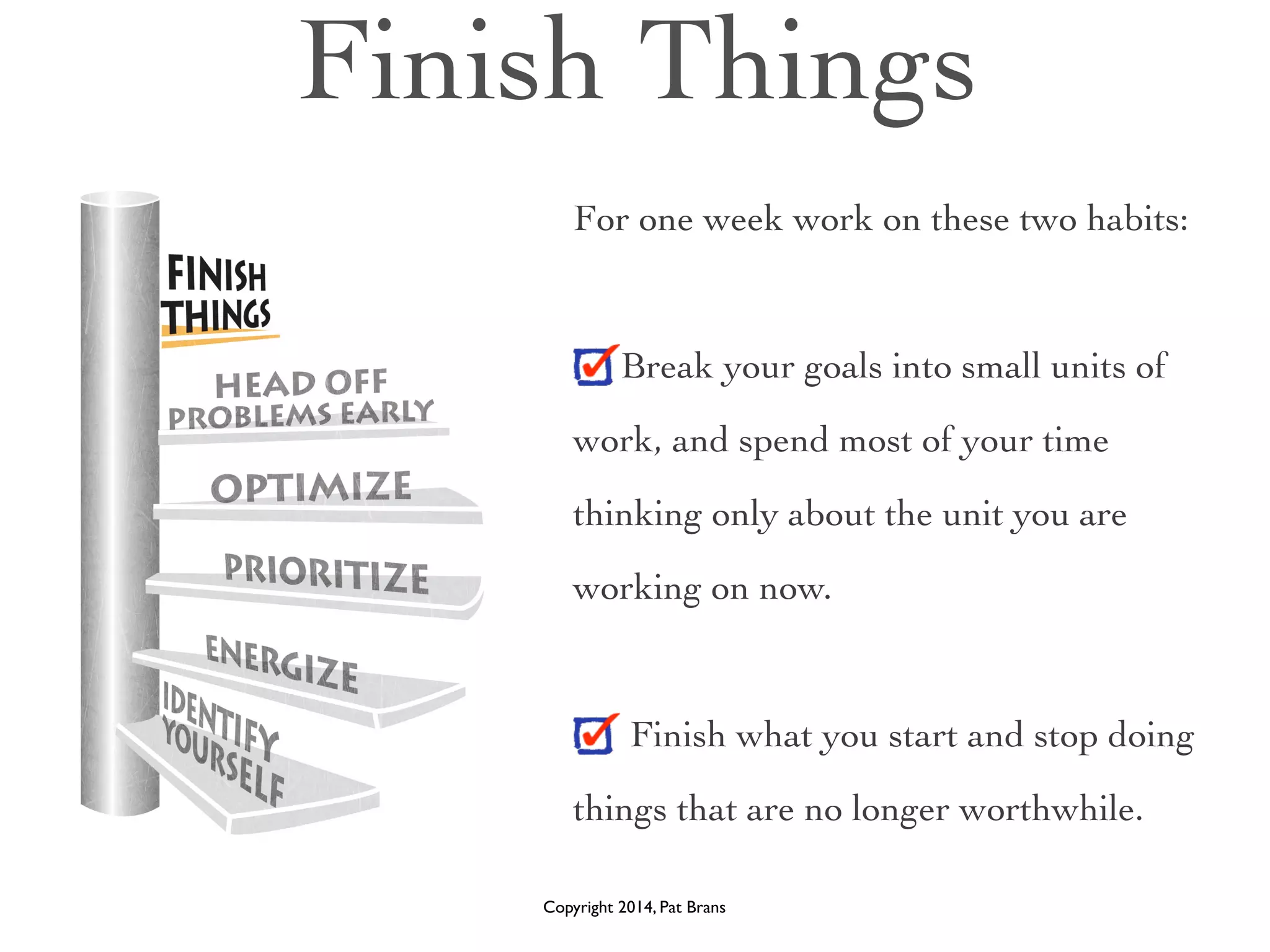 Finish Things 
For one week work on these two habits: 
! 
Break your goals into small units of 
work, and spend most of your time 
thinking only about the unit you are 
working on now. 
Finish what you start and stop doing 
things that are no longer worthwhile. 
Copyright 2014, Pat Brans 
 