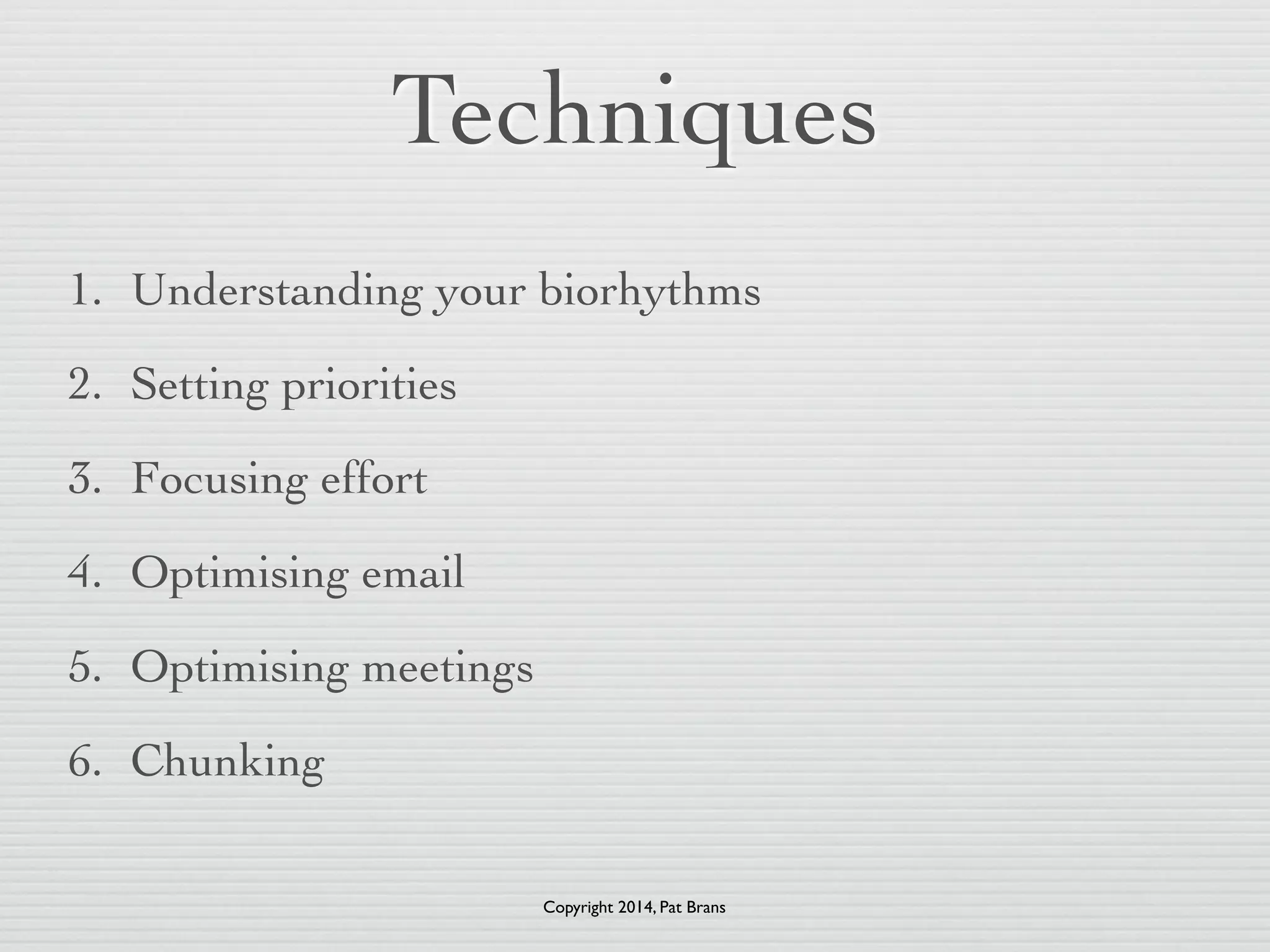 Techniques 
1. Understanding your biorhythms 
2. Setting priorities 
3. Focusing effort 
4. Optimising email 
5. Optimising meetings 
6. Chunking 
Copyright 2014, Pat Brans 
 