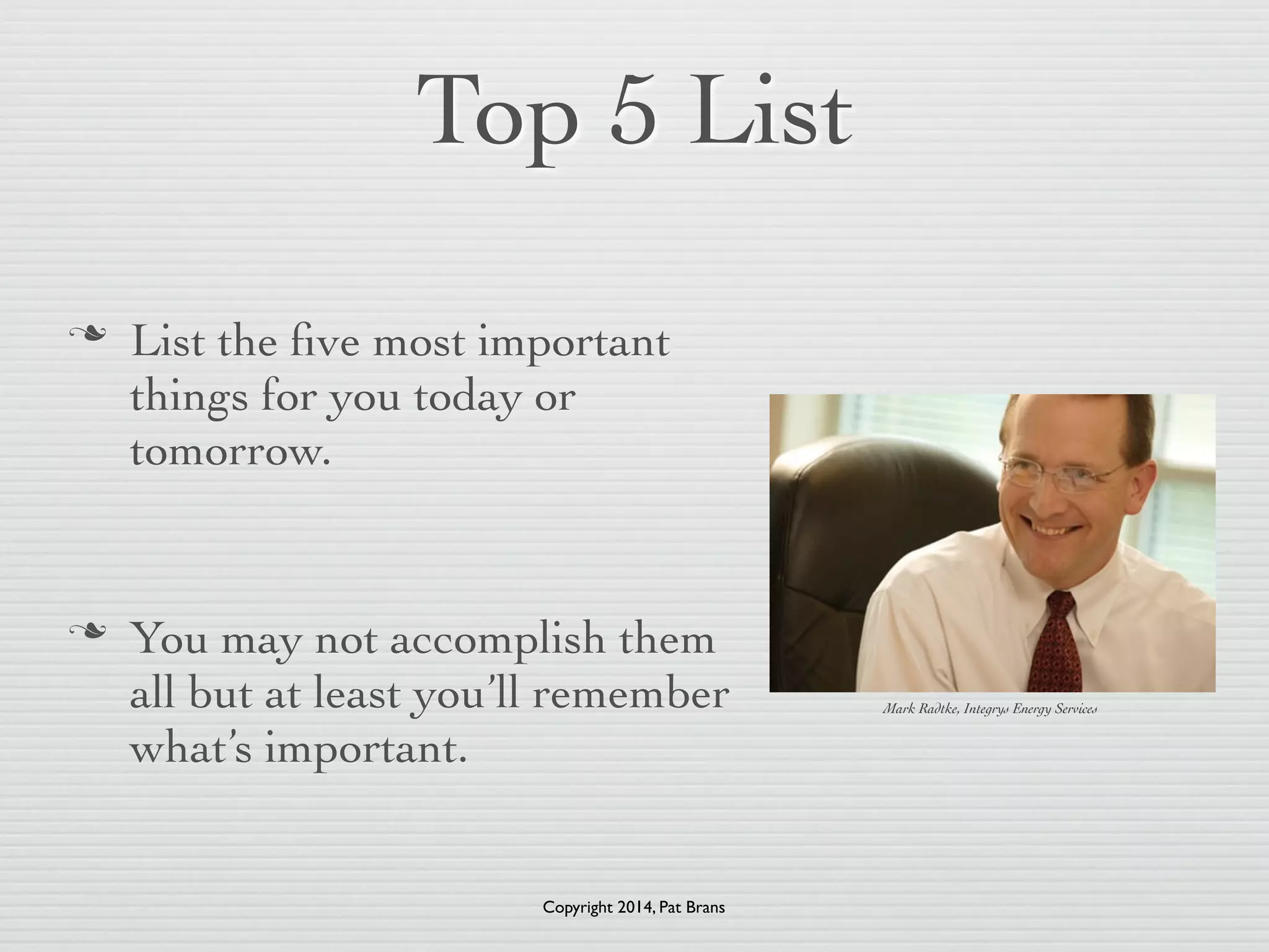 Top 5 List 
n List the five most important 
things for you today or 
tomorrow. 
! 
n You may not accomplish them 
all but at least you’ll remember 
what’s important. 
Mark Radtke, Integrys Energy Services 
Copyright 2014, Pat Brans 
 