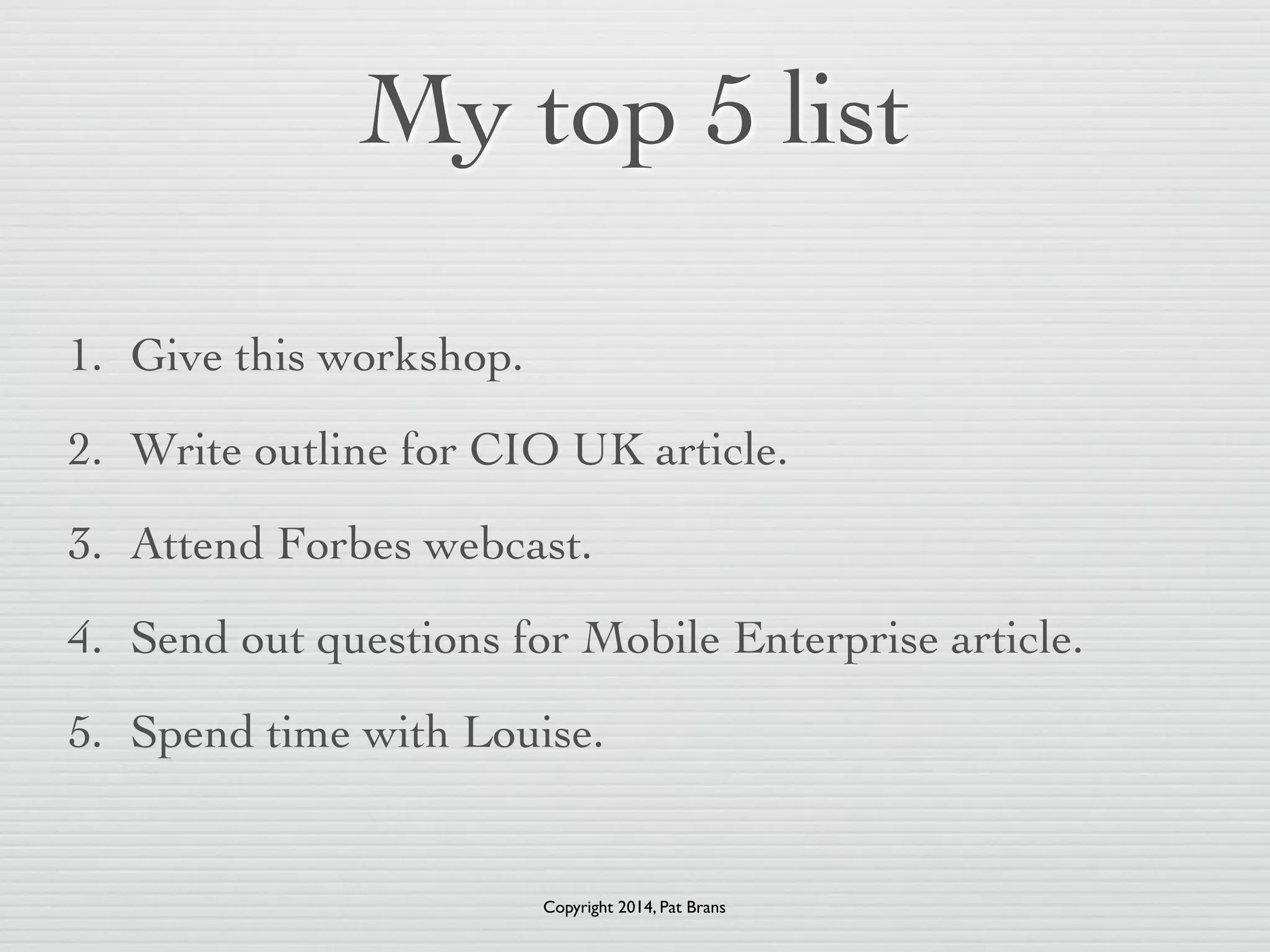 My top 5 list 
1. Give this workshop. 
2. Write outline for CIO UK article. 
3. Attend Forbes webcast. 
4. Send out questions for Mobile Enterprise article. 
5. Spend time with Louise. 
Copyright 2014, Pat Brans 
 