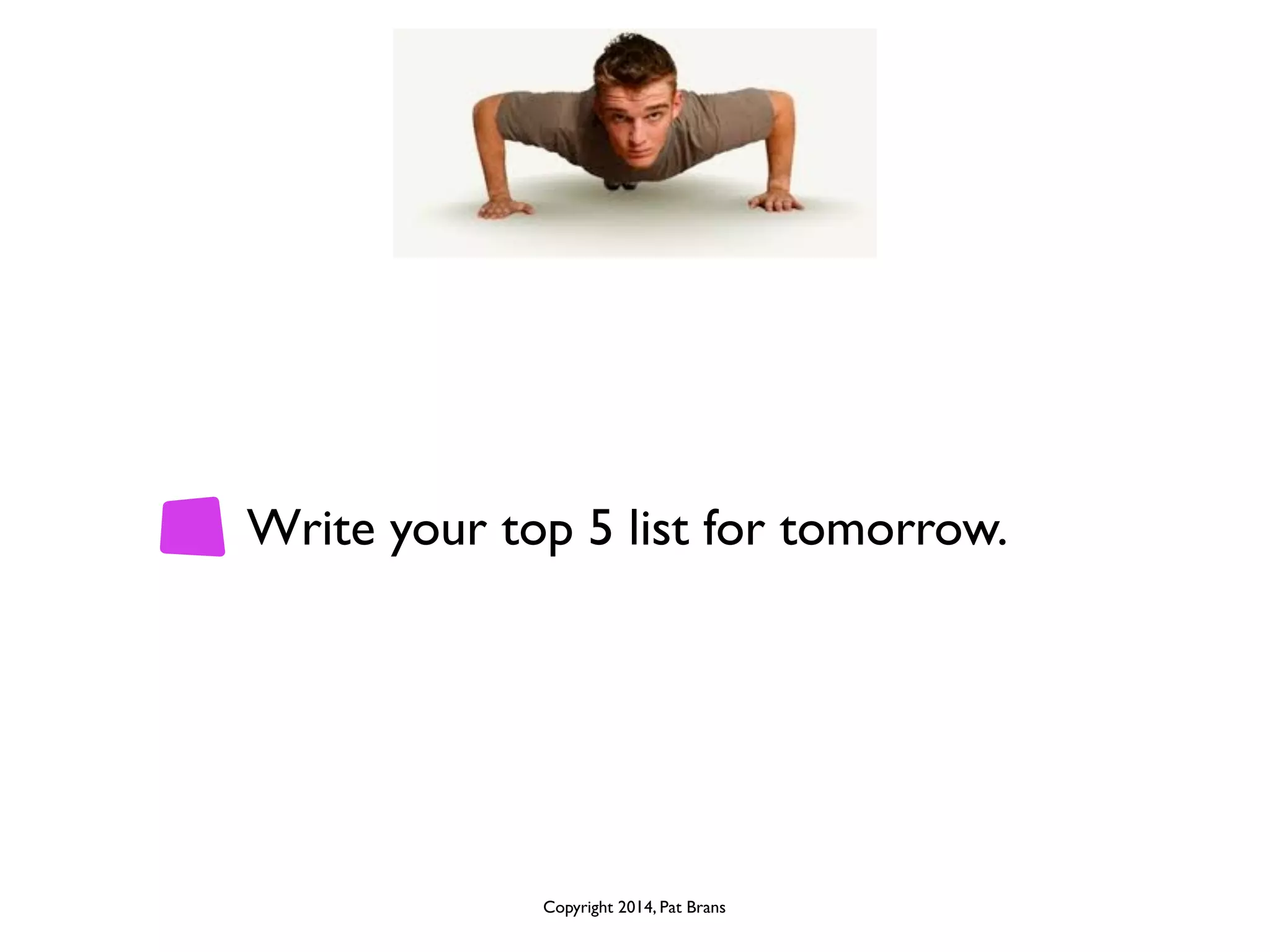 Write your top 5 list for tomorrow. 
Copyright 2014, Pat Brans 
 