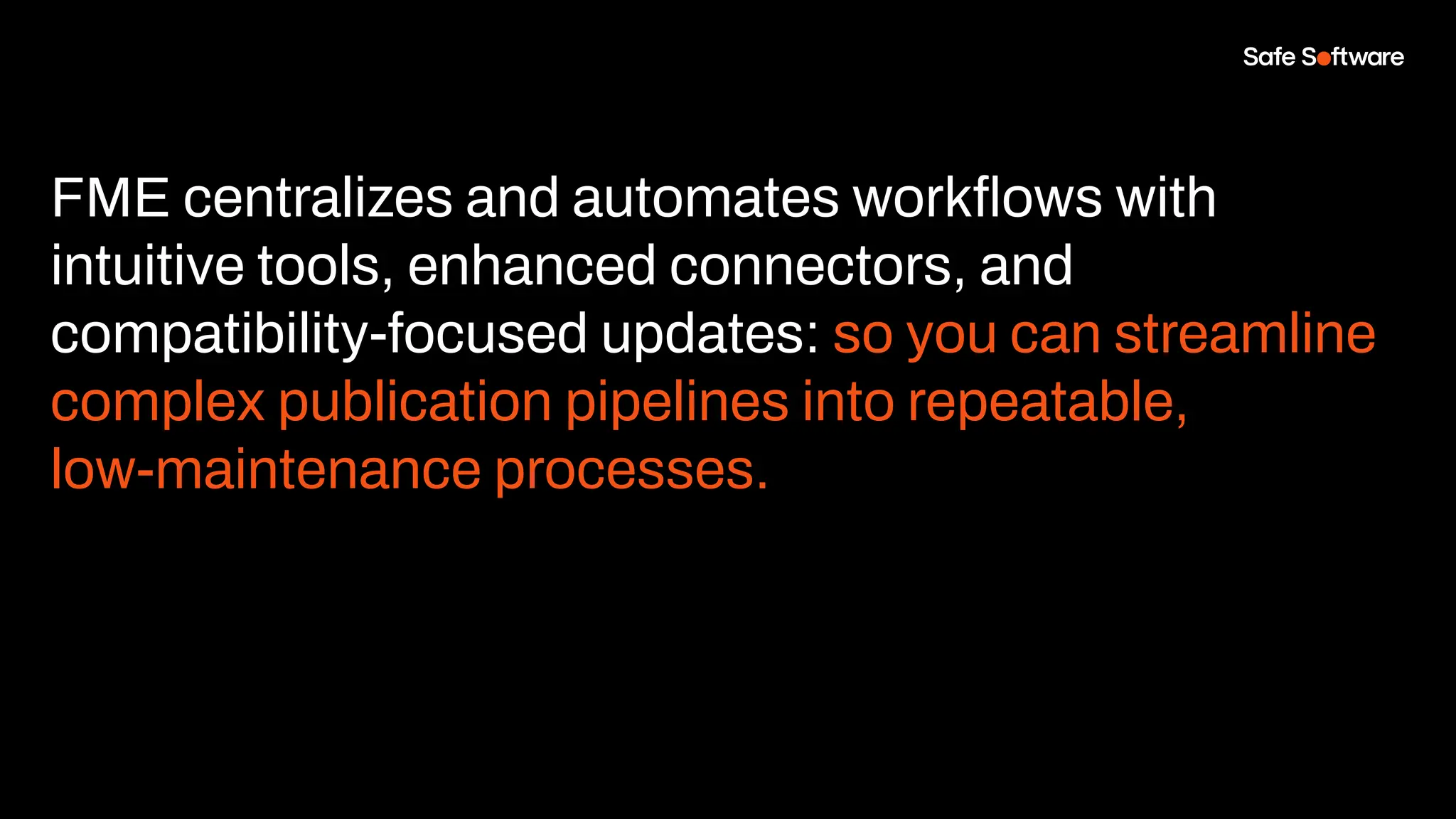 FME centralizes and automates workﬂows with
intuitive tools, enhanced connectors, and
compatibility-focused updates: so you can streamline
complex publication pipelines into repeatable,
low-maintenance processes.
 