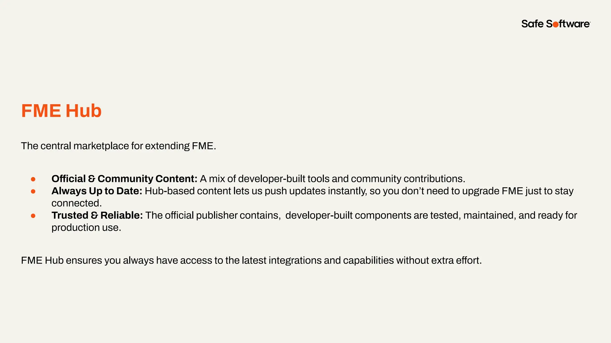 FME Hub
The central marketplace for extending FME.
● Official & Community Content: A mix of developer-built tools and community contributions.
● Always Up to Date: Hub-based content lets us push updates instantly, so you don’t need to upgrade FME just to stay
connected.
● Trusted & Reliable: The official publisher contains, developer-built components are tested, maintained, and ready for
production use.
FME Hub ensures you always have access to the latest integrations and capabilities without extra effort.
 