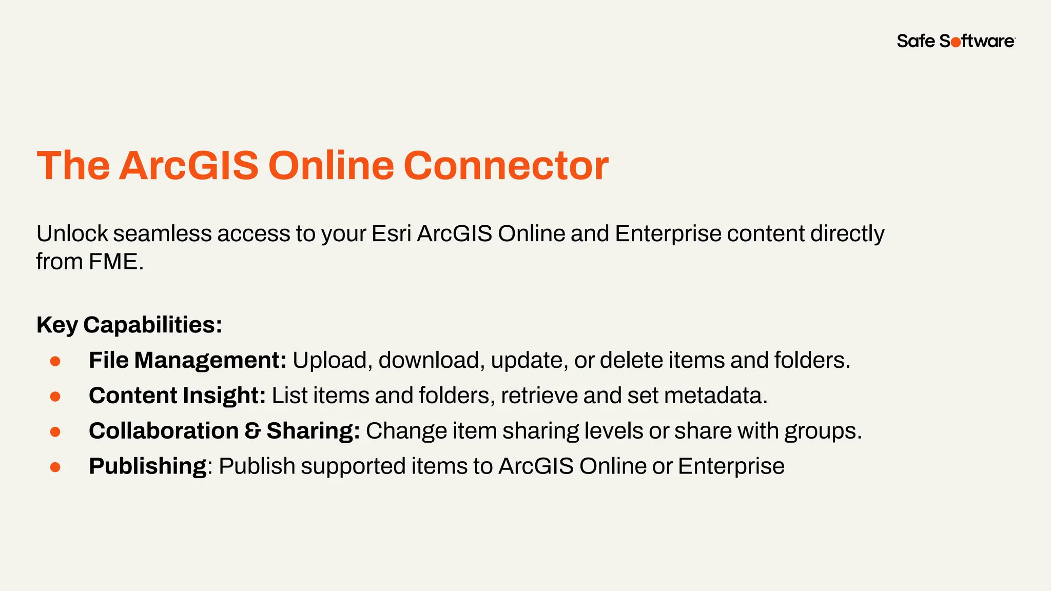 The ArcGIS Online Connector
●
Unlock seamless access to your Esri ArcGIS Online and Enterprise content directly
from FME.
Key Capabilities:
● File Management: Upload, download, update, or delete items and folders.
● Content Insight: List items and folders, retrieve and set metadata.
● Collaboration & Sharing: Change item sharing levels or share with groups.
● Publishing: Publish supported items to ArcGIS Online or Enterprise
 