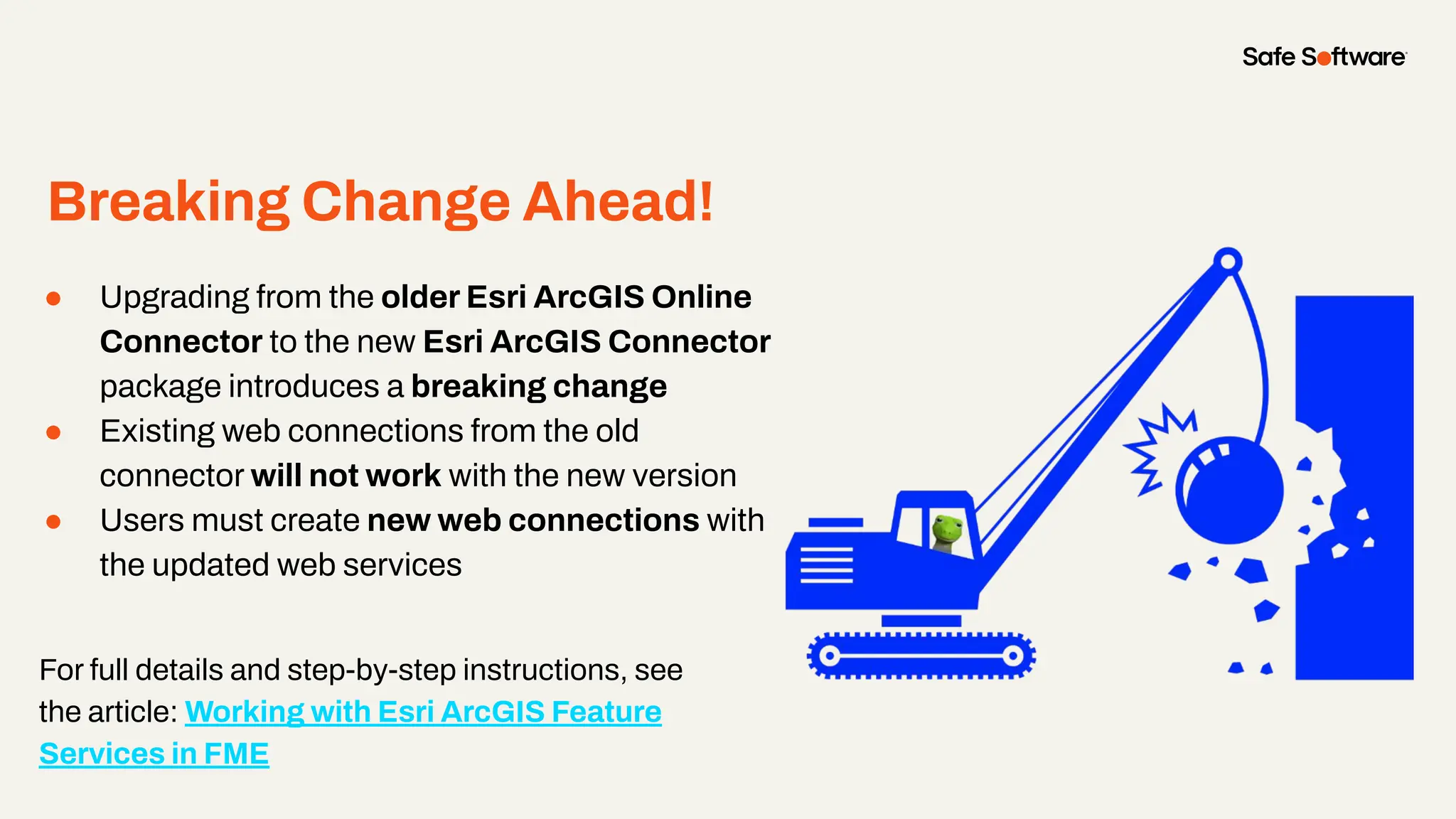 Breaking Change Ahead!
● Upgrading from the older Esri ArcGIS Online
Connector to the new Esri ArcGIS Connector
package introduces a breaking change
● Existing web connections from the old
connector will not work with the new version
● Users must create new web connections with
the updated web services
For full details and step-by-step instructions, see
the article: Working with Esri ArcGIS Feature
Services in FME
 