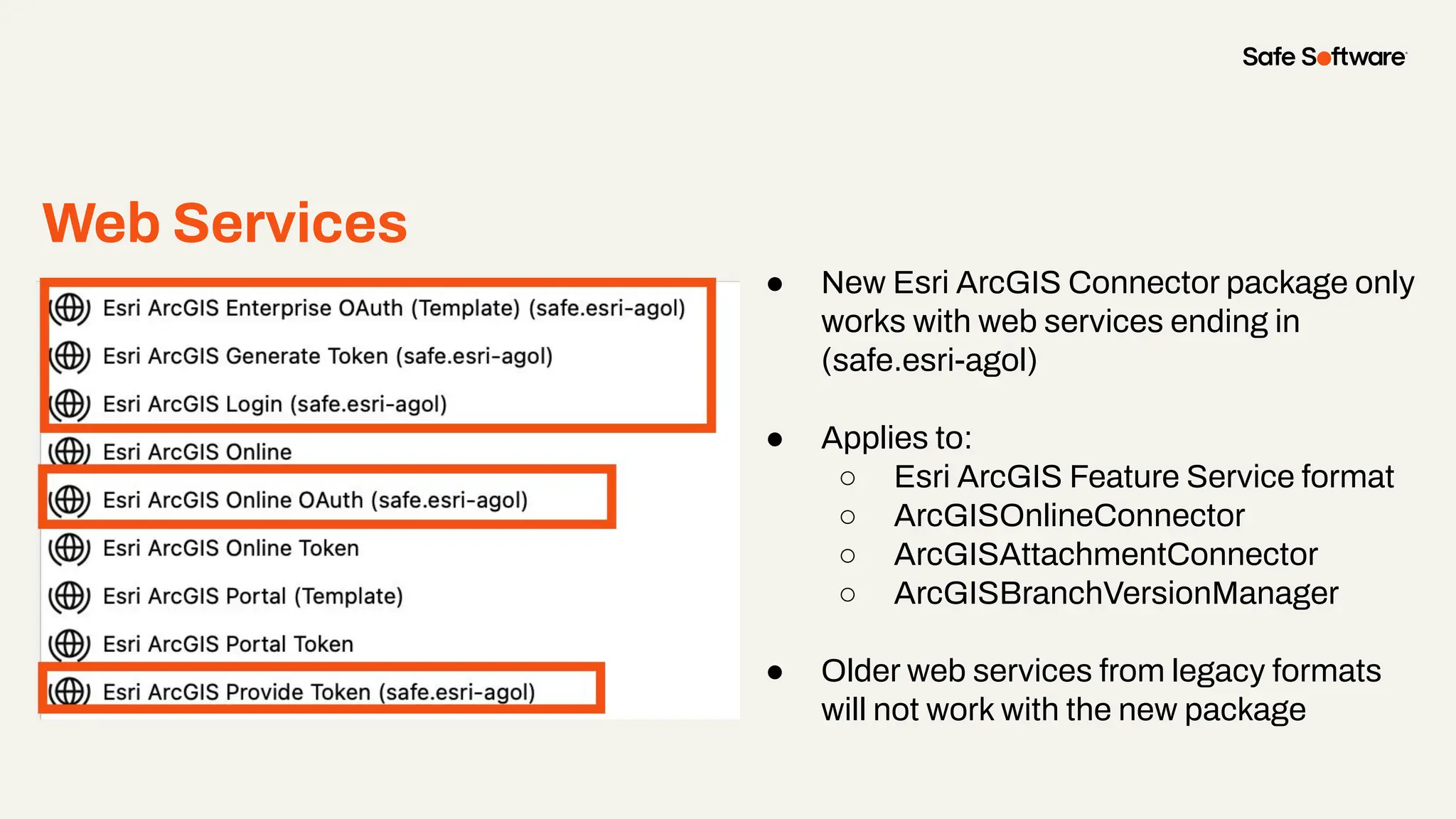 Web Services
● New Esri ArcGIS Connector package only
works with web services ending in
(safe.esri-agol)
● Applies to:
○ Esri ArcGIS Feature Service format
○ ArcGISOnlineConnector
○ ArcGISAttachmentConnector
○ ArcGISBranchVersionManager
● Older web services from legacy formats
will not work with the new package
 