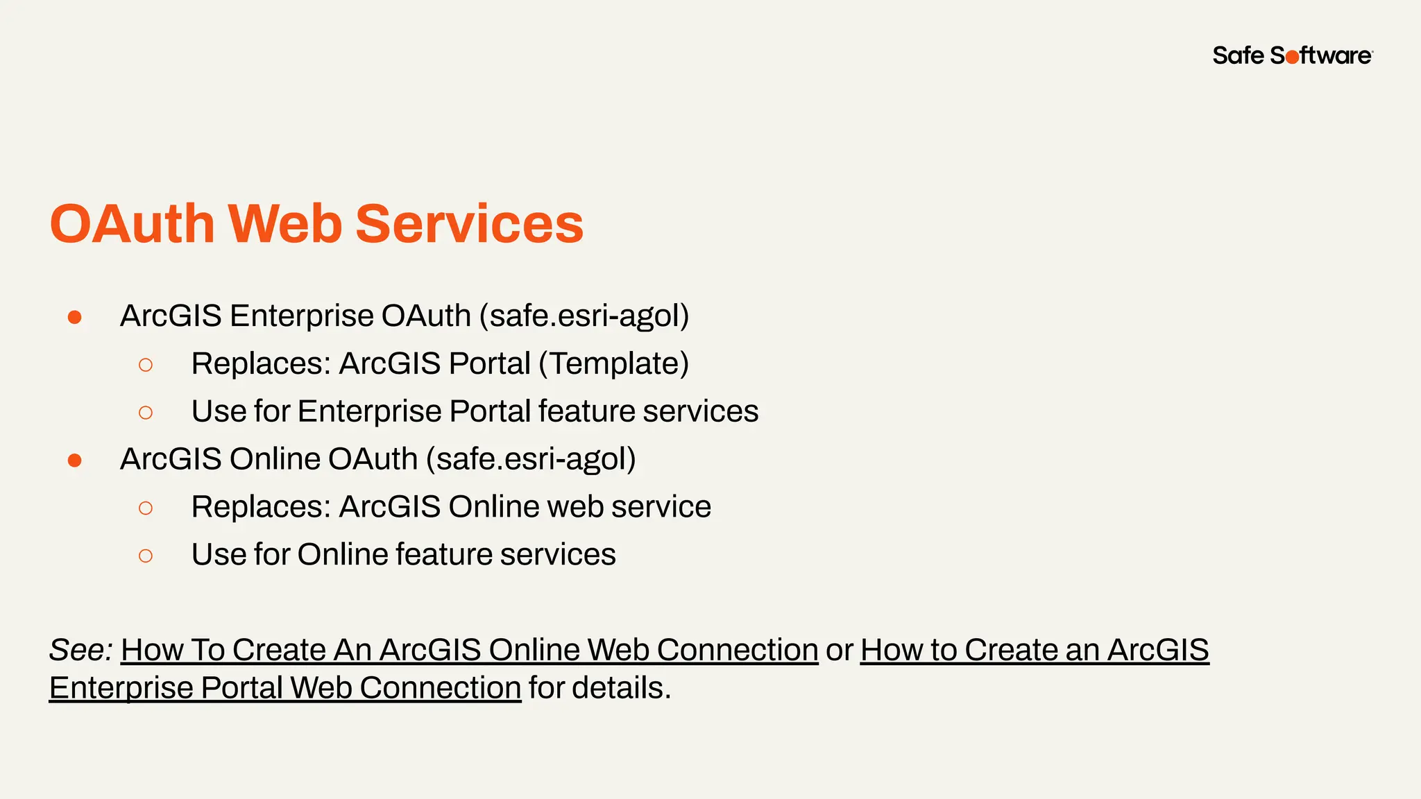 OAuth Web Services
●
● ArcGIS Enterprise OAuth (safe.esri-agol)
○ Replaces: ArcGIS Portal (Template)
○ Use for Enterprise Portal feature services
● ArcGIS Online OAuth (safe.esri-agol)
○ Replaces: ArcGIS Online web service
○ Use for Online feature services
See: How To Create An ArcGIS Online Web Connection or How to Create an ArcGIS
Enterprise Portal Web Connection for details.
 