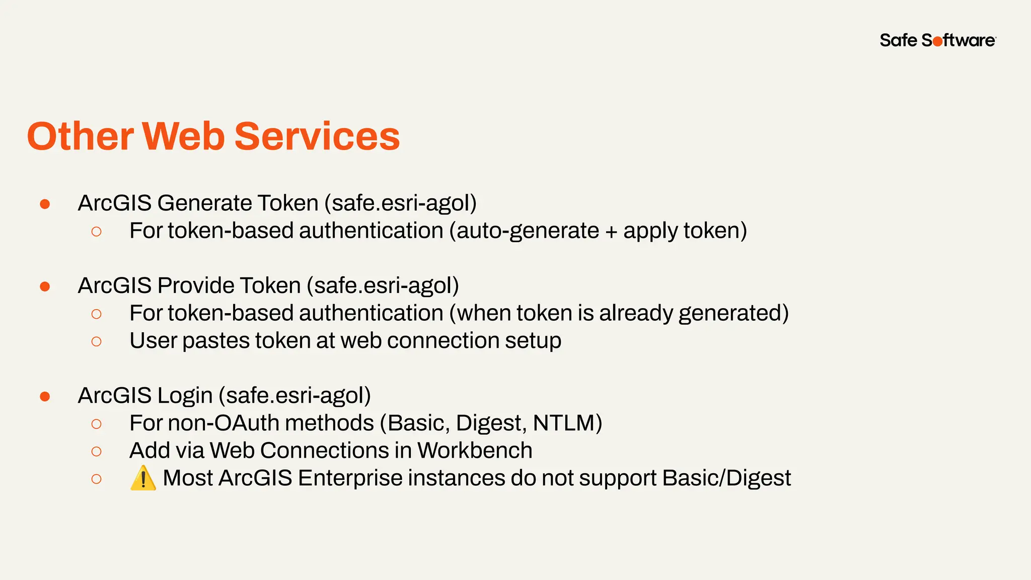 Other Web Services
●
● ArcGIS Generate Token (safe.esri-agol)
○ For token-based authentication (auto-generate + apply token)
● ArcGIS Provide Token (safe.esri-agol)
○ For token-based authentication (when token is already generated)
○ User pastes token at web connection setup
● ArcGIS Login (safe.esri-agol)
○ For non-OAuth methods (Basic, Digest, NTLM)
○ Add via Web Connections in Workbench
○ ⚠ Most ArcGIS Enterprise instances do not support Basic/Digest
 