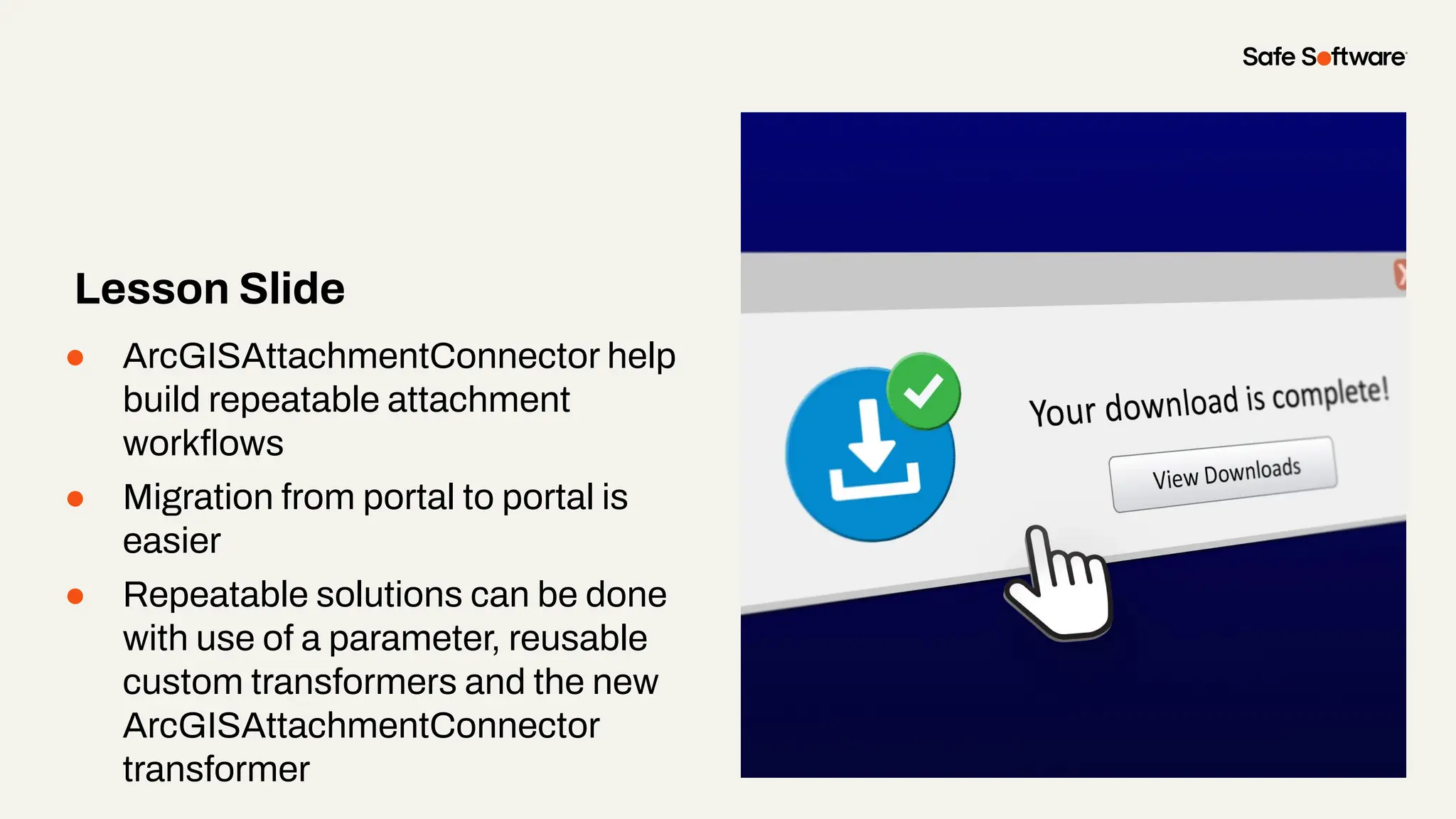 ● ArcGISAttachmentConnector help
build repeatable attachment
workﬂows
● Migration from portal to portal is
easier
● Repeatable solutions can be done
with use of a parameter, reusable
custom transformers and the new
ArcGISAttachmentConnector
transformer
Lesson Slide
 