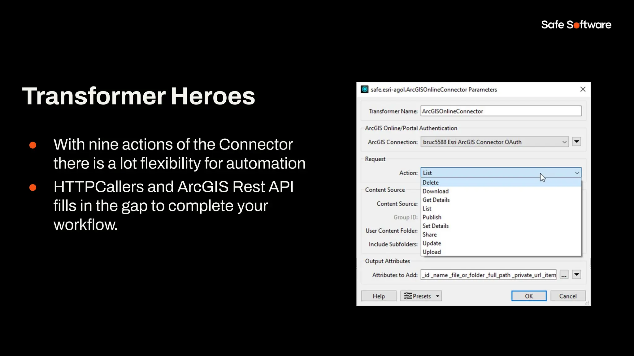 ● With nine actions of the Connector
there is a lot ﬂexibility for automation
● HTTPCallers and ArcGIS Rest API
ﬁlls in the gap to complete your
workﬂow.
Transformer Heroes
 