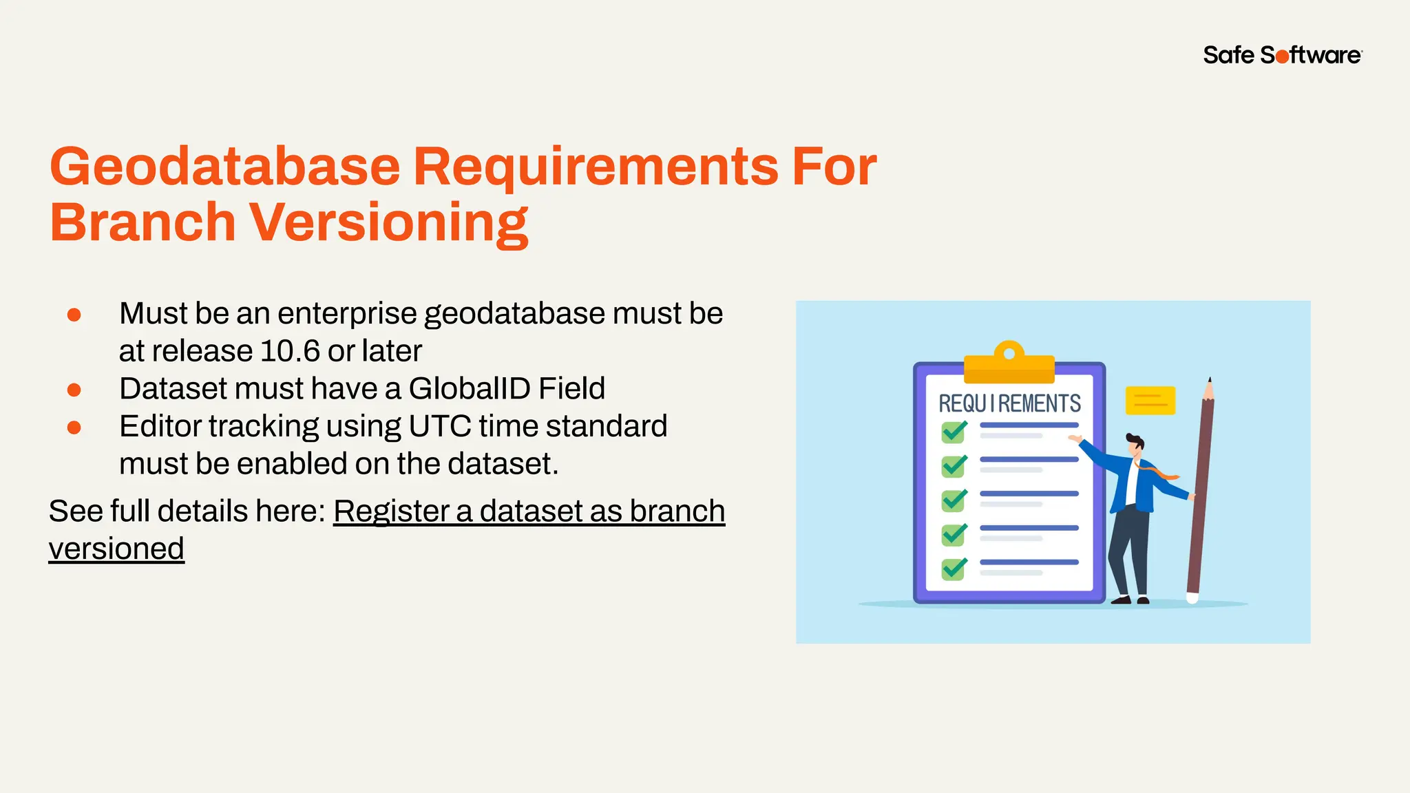 Geodatabase Requirements For
Branch Versioning
●
● Must be an enterprise geodatabase must be
at release 10.6 or later
● Dataset must have a GlobalID Field
● Editor tracking using UTC time standard
must be enabled on the dataset.
See full details here: Register a dataset as branch
versioned
 