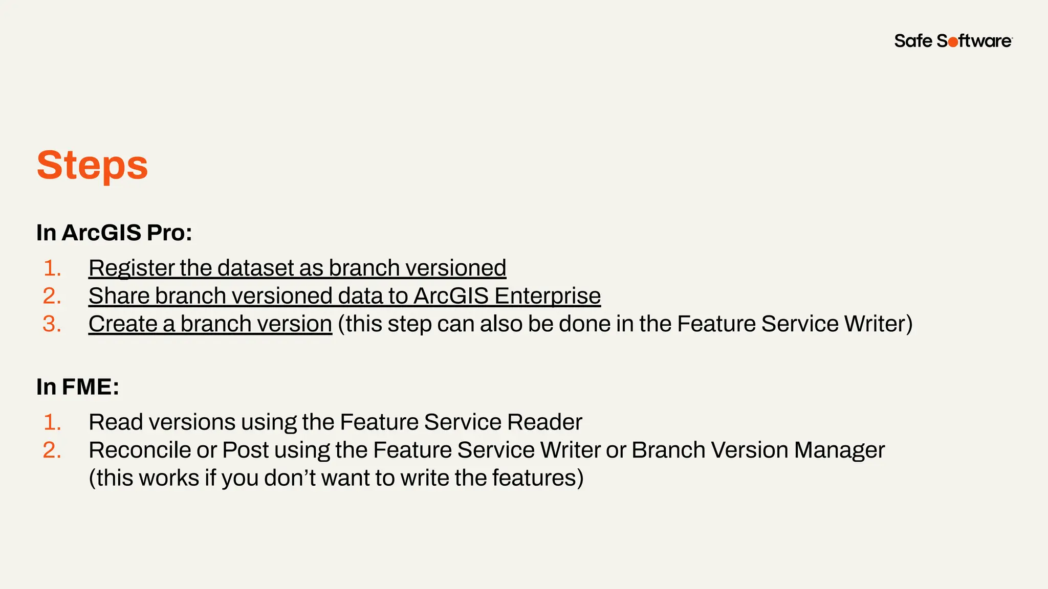 Steps
●
In ArcGIS Pro:
1. Register the dataset as branch versioned
2. Share branch versioned data to ArcGIS Enterprise
3. Create a branch version (this step can also be done in the Feature Service Writer)
In FME:
1. Read versions using the Feature Service Reader
2. Reconcile or Post using the Feature Service Writer or Branch Version Manager
(this works if you don’t want to write the features)
 