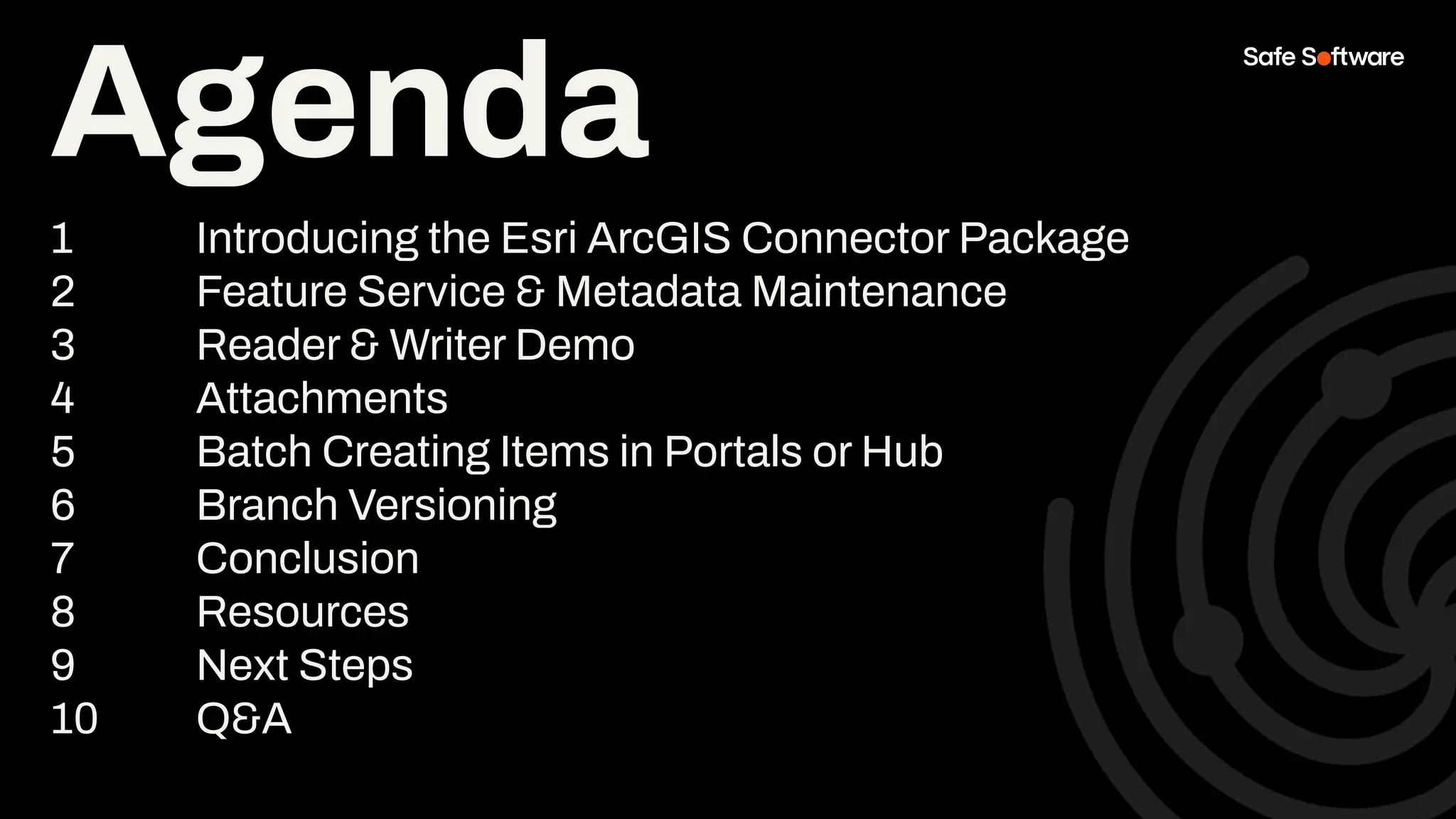 Agenda
1 Introducing the Esri ArcGIS Connector Package
2 Feature Service & Metadata Maintenance
3 Reader & Writer Demo
4 Attachments
5 Batch Creating Items in Portals or Hub
6 Branch Versioning
7 Conclusion
8 Resources
9 Next Steps
10 Q&A
 
