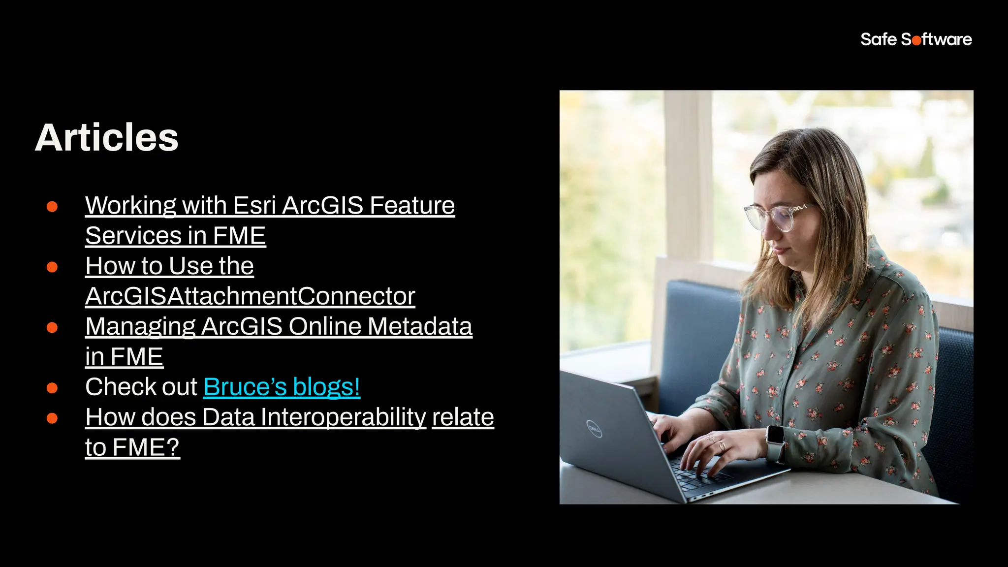 Articles
● Working with Esri ArcGIS Feature
Services in FME
● How to Use the
ArcGISAttachmentConnector
● Managing ArcGIS Online Metadata
in FME
● Check out Bruce’s blogs!
● How does Data Interoperability relate
to FME?
 