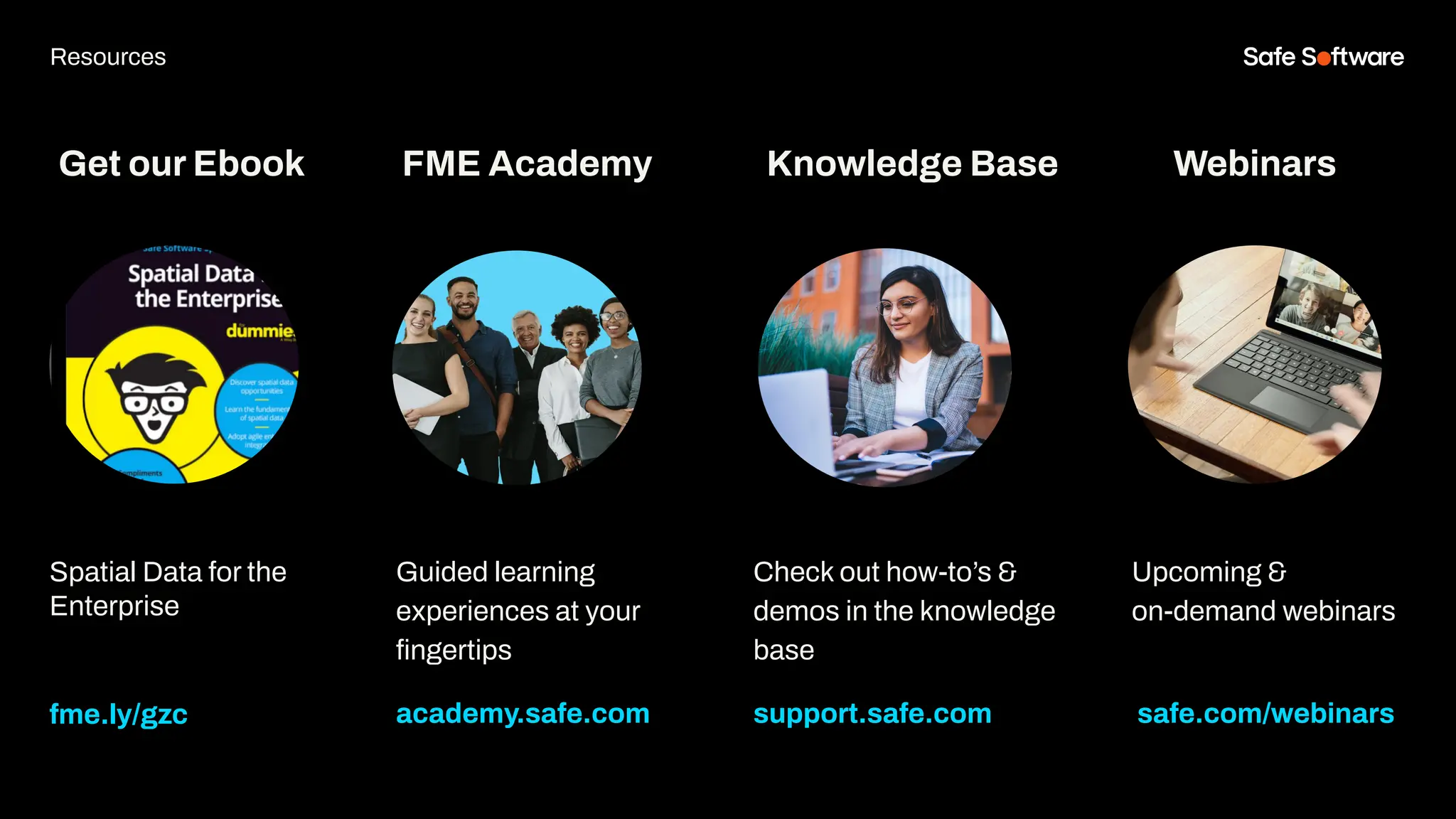 Get our Ebook
Spatial Data for the
Enterprise
fme.ly/gzc
Guided learning
experiences at your
ﬁngertips
academy.safe.com
FME Academy
Resources
Check out how-to’s &
demos in the knowledge
base
support.safe.com
Knowledge Base Webinars
Upcoming &
on-demand webinars
safe.com/webinars
 