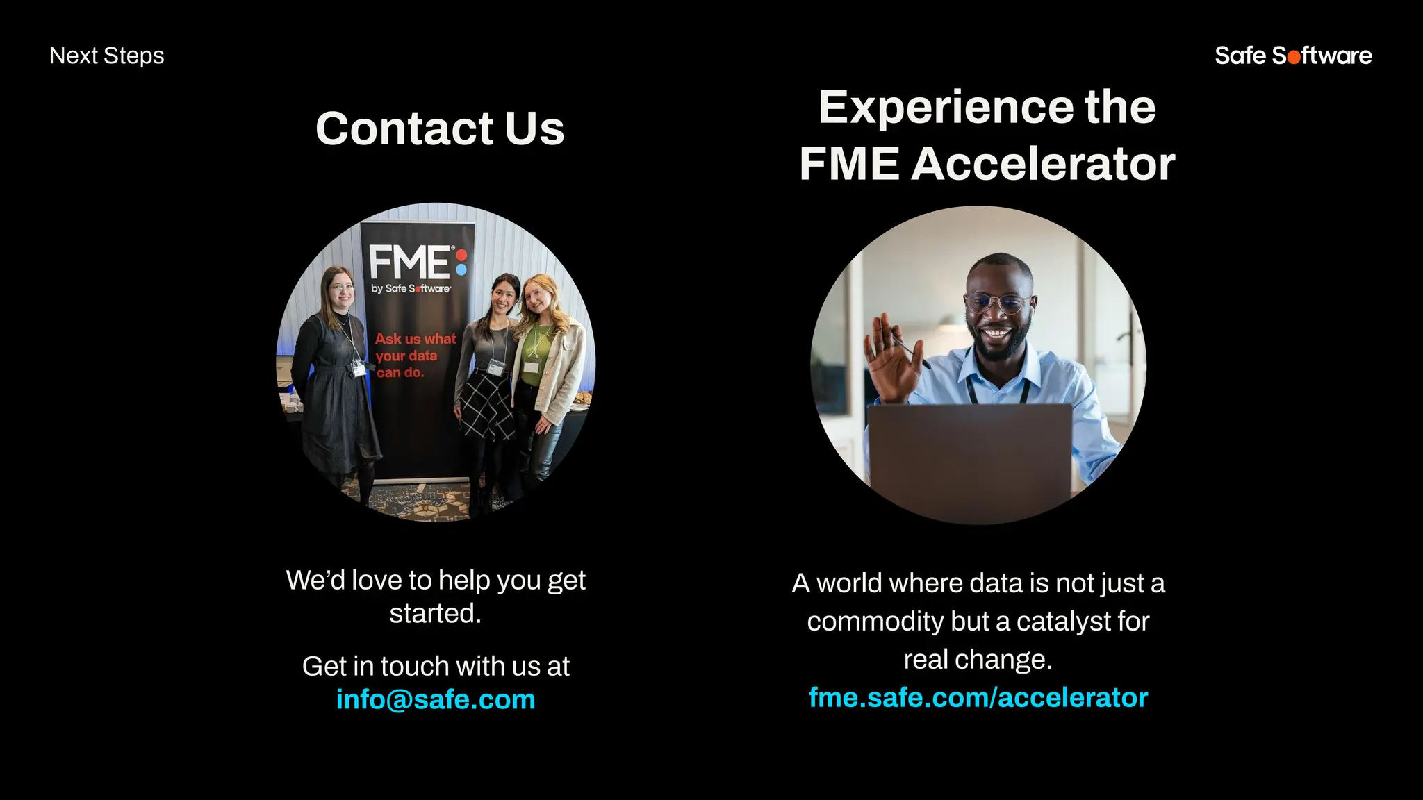 We’d love to help you get
started.
Get in touch with us at
info@safe.com
Experience the
FME Accelerator
Contact Us
A world where data is not just a
commodity but a catalyst for
real change.
fme.safe.com/accelerator
Next Steps
 