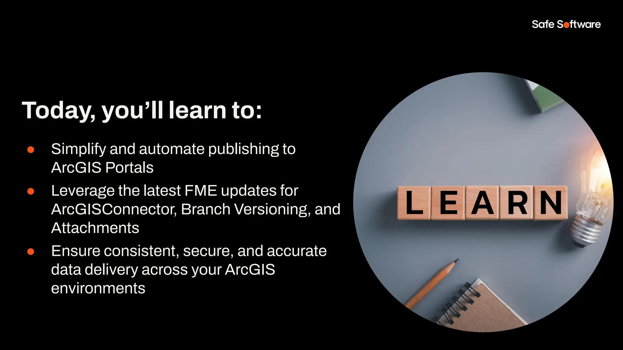 ● Simplify and automate publishing to
ArcGIS Portals
● Leverage the latest FME updates for
ArcGISConnector, Branch Versioning, and
Attachments
● Ensure consistent, secure, and accurate
data delivery across your ArcGIS
environments
Today, you’ll learn to:
 