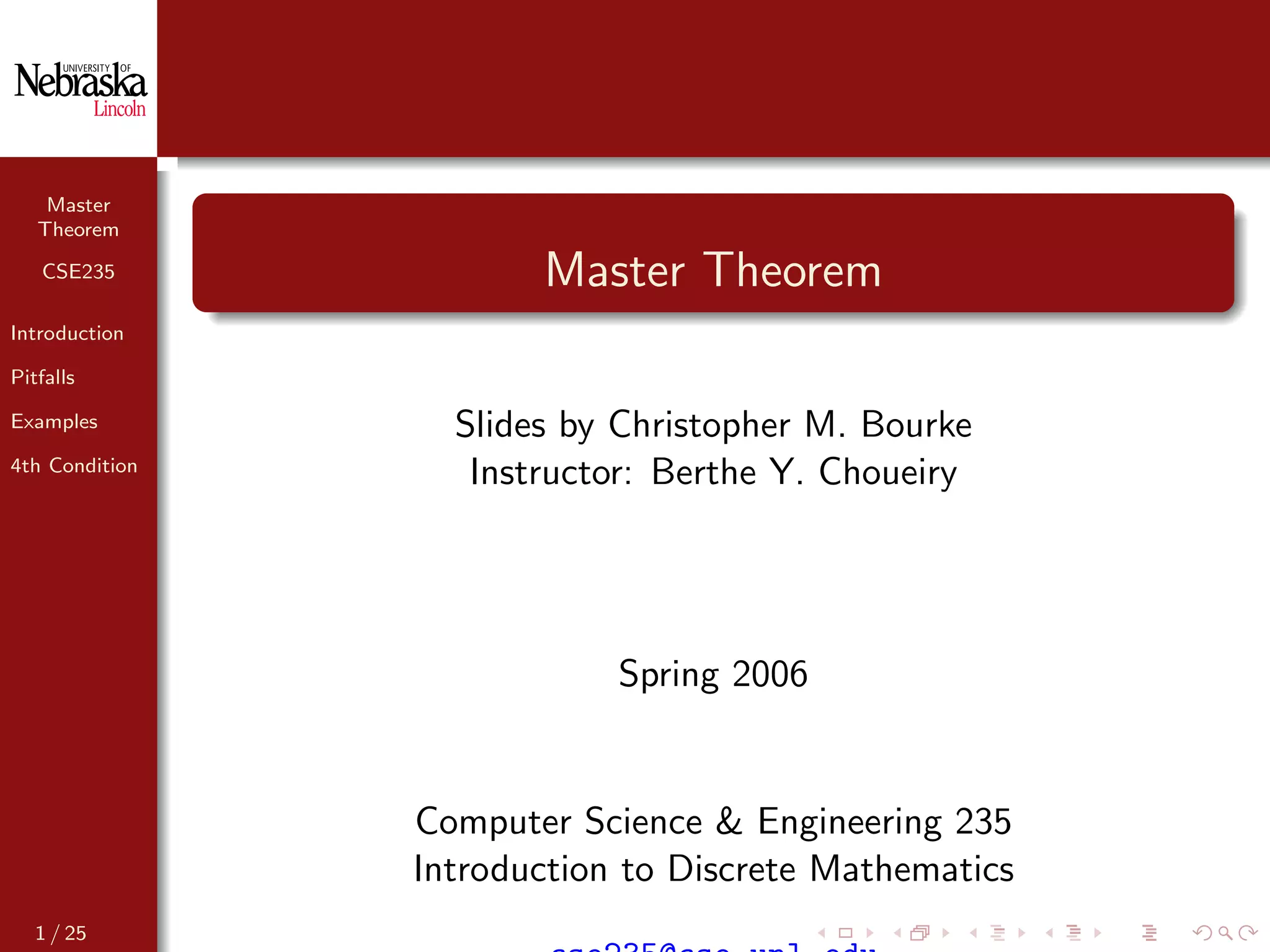 Master
Theorem
CSE235
Introduction
Pitfalls
Examples
4th Condition
Master Theorem
Slides by Christopher M. Bourke
Instructor: Berthe Y. Choueiry
Spring 2006
Computer Science & Engineering 235
Introduction to Discrete Mathematics
1 / 25
 