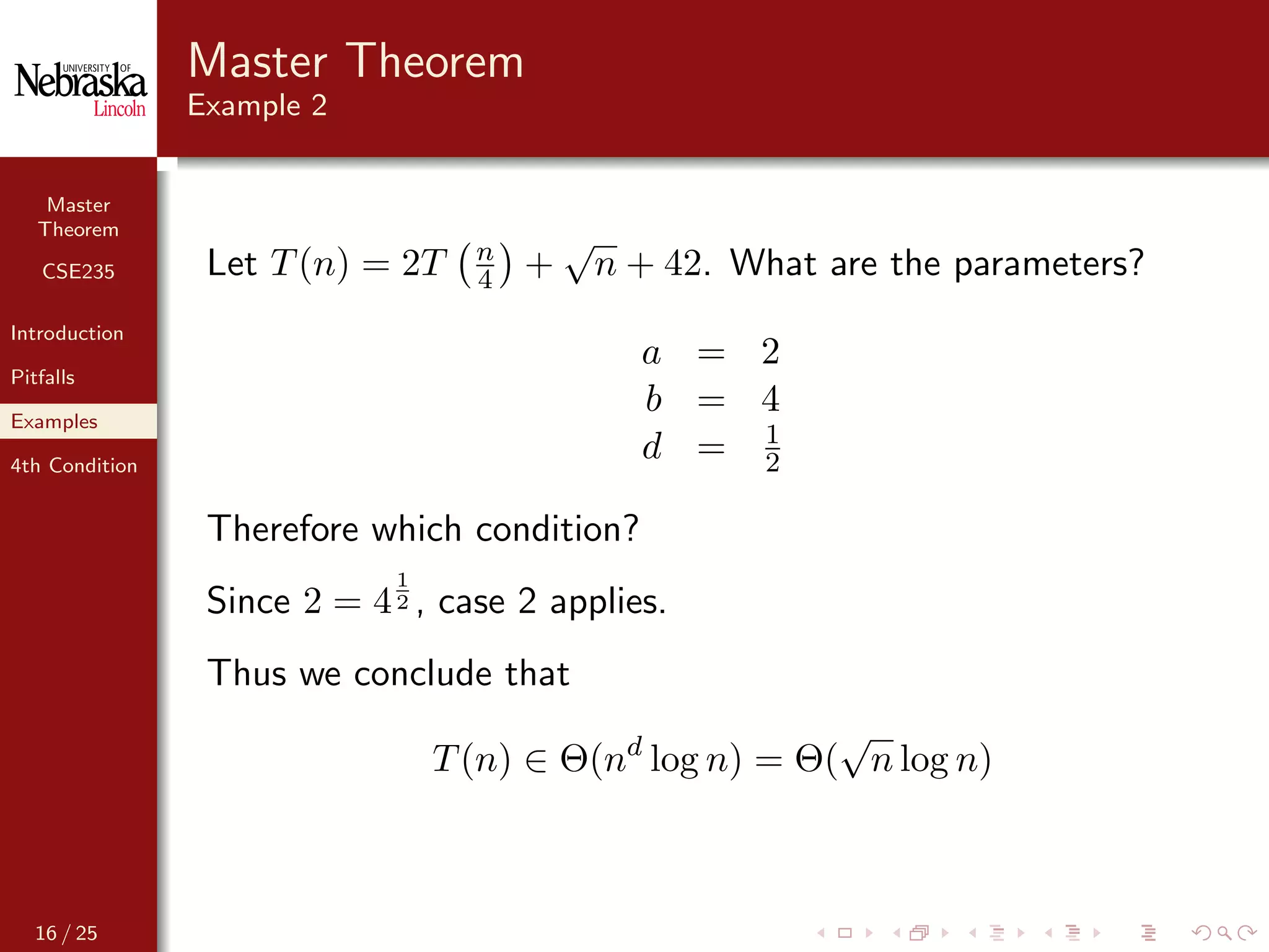 Master
Theorem
CSE235
Introduction
Pitfalls
Examples
4th Condition
Master Theorem
Example 2
Let T(n) = 2T n
4 +
√
n + 42. What are the parameters?
a = 2
b = 4
d = 1
2
Therefore which condition?
Since 2 = 4
1
2 , case 2 applies.
Thus we conclude that
T(n) ∈ Θ(nd
log n) = Θ(
√
n log n)
16 / 25
 