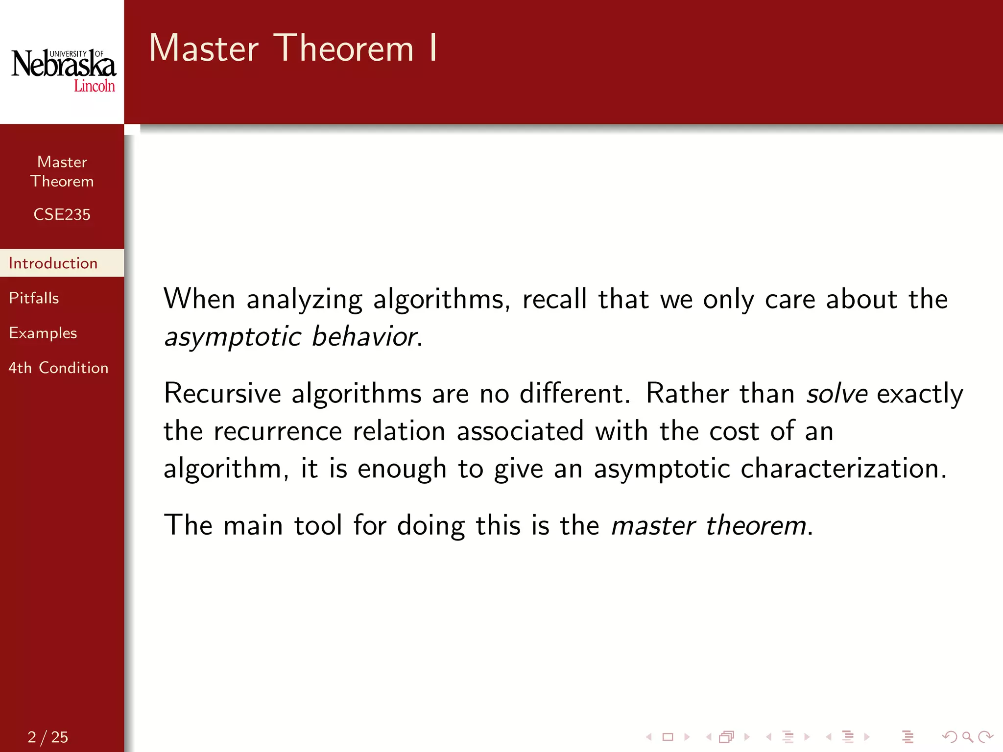 Master
Theorem
CSE235
Introduction
Pitfalls
Examples
4th Condition
Master Theorem I
When analyzing algorithms, recall that we only care about the
asymptotic behavior.
Recursive algorithms are no diﬀerent. Rather than solve exactly
the recurrence relation associated with the cost of an
algorithm, it is enough to give an asymptotic characterization.
The main tool for doing this is the master theorem.
2 / 25
 