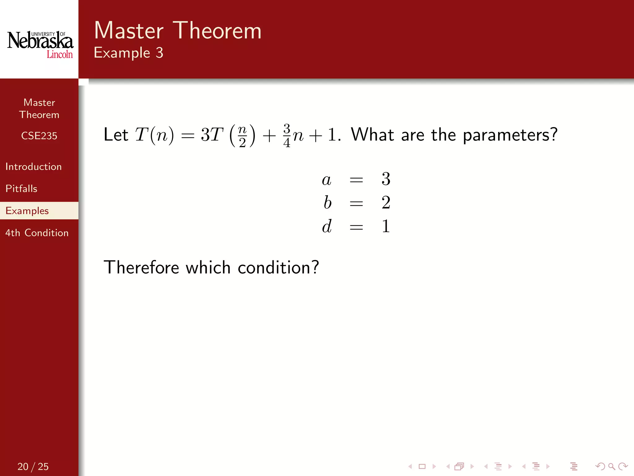 Master
Theorem
CSE235
Introduction
Pitfalls
Examples
4th Condition
Master Theorem
Example 3
Let T(n) = 3T n
2 + 3
4 n + 1. What are the parameters?
a = 3
b = 2
d = 1
Therefore which condition?
20 / 25
 