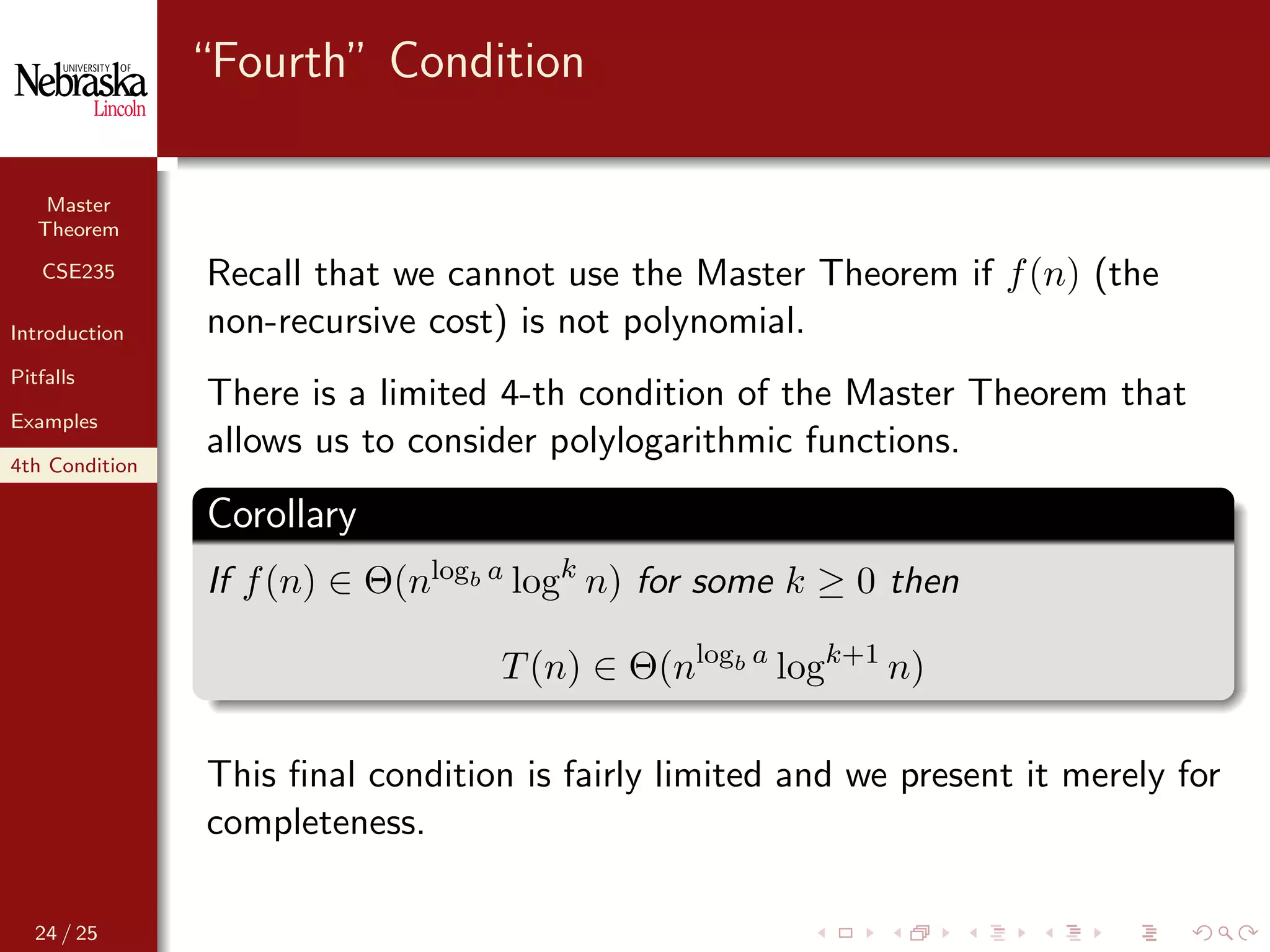 Master
Theorem
CSE235
Introduction
Pitfalls
Examples
4th Condition
“Fourth” Condition
Recall that we cannot use the Master Theorem if f(n) (the
non-recursive cost) is not polynomial.
There is a limited 4-th condition of the Master Theorem that
allows us to consider polylogarithmic functions.
Corollary
If f(n) ∈ Θ(nlogb a logk
n) for some k ≥ 0 then
T(n) ∈ Θ(nlogb a
logk+1
n)
This ﬁnal condition is fairly limited and we present it merely for
completeness.
24 / 25
 