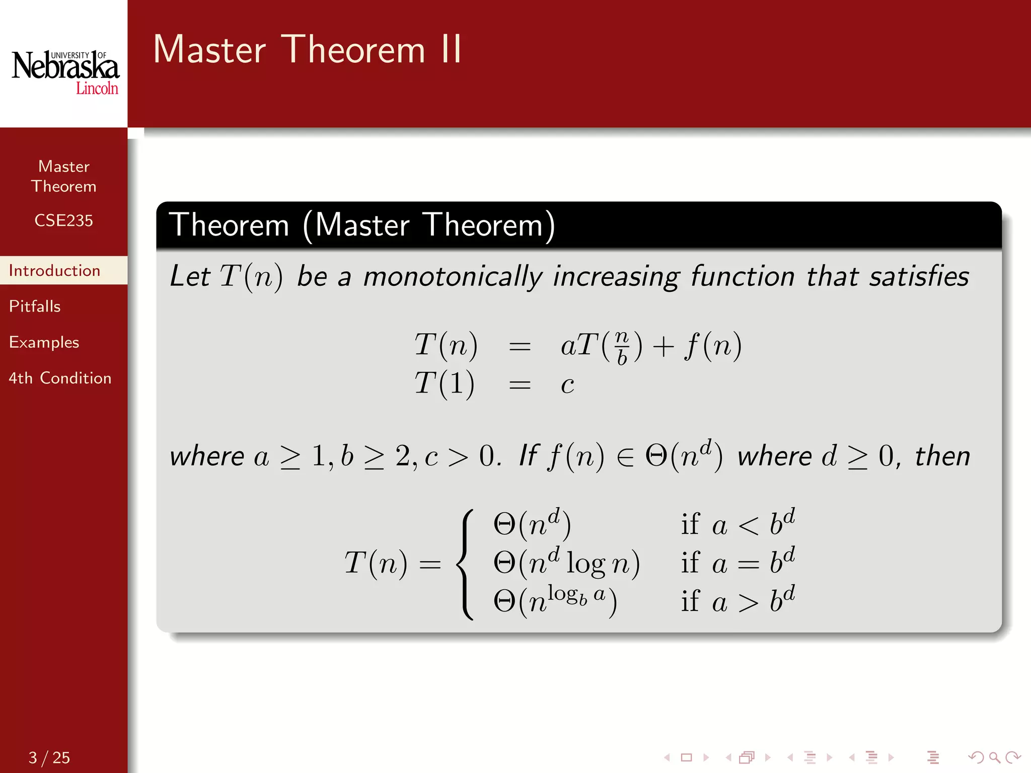 Master
Theorem
CSE235
Introduction
Pitfalls
Examples
4th Condition
Master Theorem II
Theorem (Master Theorem)
Let T(n) be a monotonically increasing function that satisﬁes
T(n) = aT(n
b ) + f(n)
T(1) = c
where a ≥ 1, b ≥ 2, c > 0. If f(n) ∈ Θ(nd) where d ≥ 0, then
T(n) =



Θ(nd) if a < bd
Θ(nd log n) if a = bd
Θ(nlogb a) if a > bd
3 / 25
 