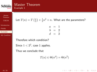 Master
Theorem
CSE235
Introduction
Pitfalls
Examples
4th Condition
Master Theorem
Example 1
Let T(n) = T n
2 + 1
2 n2 + n. What are the parameters?
a = 1
b = 2
d = 2
Therefore which condition?
Since 1 < 22, case 1 applies.
Thus we conclude that
T(n) ∈ Θ(nd
) = Θ(n2
)
10 / 25
 