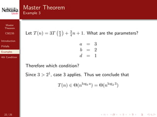 Master
Theorem
CSE235
Introduction
Pitfalls
Examples
4th Condition
Master Theorem
Example 3
Let T(n) = 3T n
2 + 3
4 n + 1. What are the parameters?
a = 3
b = 2
d = 1
Therefore which condition?
Since 3 > 21, case 3 applies. Thus we conclude that
T(n) ∈ Θ(nlogb a
) = Θ(nlog2 3
)
22 / 25
 