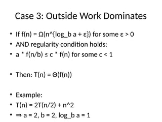Case 3: Outside Work Dominates
• If f(n) = Ω(n^{log_b a + ε}) for some ε > 0
• AND regularity condition holds:
• a * f(n/b) ≤ c * f(n) for some c < 1
• Then: T(n) = Θ(f(n))
• Example:
• T(n) = 2T(n/2) + n^2
• ⇒ a = 2, b = 2, log_b a = 1
 