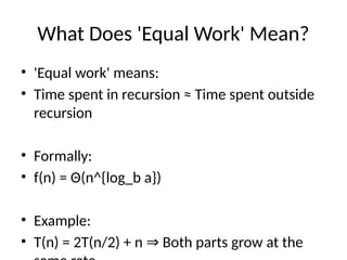 What Does 'Equal Work' Mean?
• 'Equal work' means:
• Time spent in recursion ≈ Time spent outside
recursion
• Formally:
• f(n) = Θ(n^{log_b a})
• Example:
• T(n) = 2T(n/2) + n Both parts grow at the
⇒
 