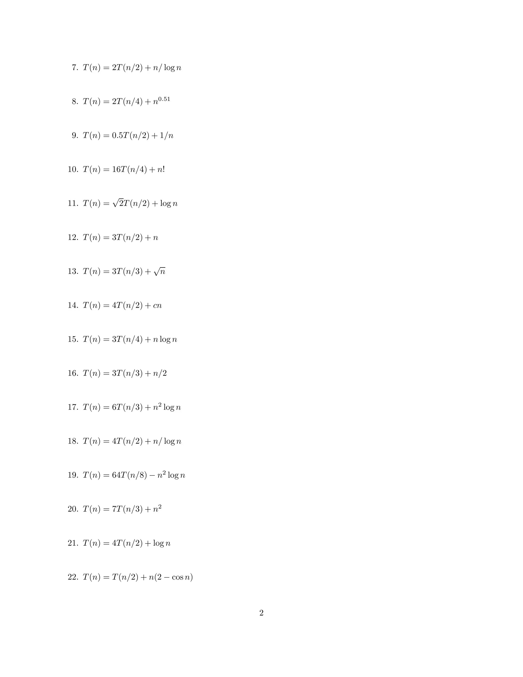 7. T (n) = 2T (n/2) + n/ log n

8. T (n) = 2T (n/4) + n0.51

9. T (n) = 0.5T (n/2) + 1/n

10. T (n) = 16T (n/4) + n!

11. T (n) =

√
2T (n/2) + log n

12. T (n) = 3T (n/2) + n

13. T (n) = 3T (n/3) +

√
n

14. T (n) = 4T (n/2) + cn

15. T (n) = 3T (n/4) + n log n

16. T (n) = 3T (n/3) + n/2

17. T (n) = 6T (n/3) + n2 log n

18. T (n) = 4T (n/2) + n/ log n

19. T (n) = 64T (n/8) − n2 log n
20. T (n) = 7T (n/3) + n2

21. T (n) = 4T (n/2) + log n

22. T (n) = T (n/2) + n(2 − cos n)

2

 