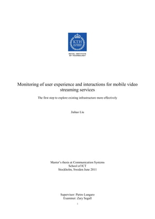 Monitoring of user experience and interactions for mobile video
                      streaming services
          The first step to explore existing infrastructure more effectively



                                     Jiahao Liu




                    Master’s thesis at Communication Systems
                                  School of ICT
                         Stockholm, Sweden June 2011




                            Supervisor: Pietro Lungaro
                              Examiner: Zary Segall
                                          i
 