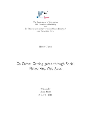 The Department of Informatics
The University of Fribourg
and
der Philosophisch-naturwissenschaftlichen Faculty at
der Universitat Bern

Master Thesis

Go Green: Getting green through Social
Networking Web Apps

Written by
Dhara Shah
16 April - 2013

 